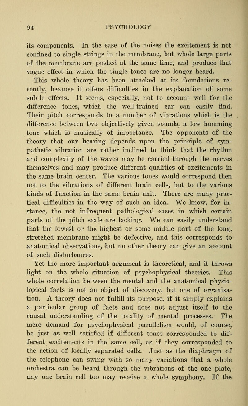 its components. In the ease of the noises the excitement is not confined to single strings in the membrane, but whole large parts of the membrane are pushed at the same time, and produce that vague effect in which the single tones are no longer heard. This whole theory has been attacked at its foundations re- cently, because it offers difficulties in the explanation of some subtle effects. It seems, especially, not to account well for the difference tones, which the well-trained ear can easily find. Their pitch corresponds to a number of vibrations which is the difference between two objectively given sounds, a low humming tone which is musically of importance. The opponents of the theory that our hearing depends upon the principle of sym- pathetic vibration are rather inclined to think that the rhythm and complexity of the waves may be carried through the nerves themselves and may produce different qualities of excitements in the same brain center. The various tones would correspond then not to the vibrations of different brain cells, but to the various kinds of function in the same brain unit. There are many prac- tical difficulties in the way of such an idea. We know, for in- stance, the not infrequent pathological cases in which certain parts of the pitch scale are lacking. We can easily understand that the lowest or the highest or some middle part of the long, stretched membrane might be defective, and this corresponds to anatomical observations, but no other theory can give an account of such disturbances. Yet the more important argument is theoretical, and it throws light on the whole situation of psychophysical theories. This whole correlation between the mental and the anatomical physio- logical facts is not an object of discovery, but one of organiza- tion. A theory does not fulfill its purpose, if it simply explains a particular group of facts and does not adjust itself to the causal understanding of the totality of mental processes. The mere demand for psychophysical parallelism would, of course, be just as well satisfied if different tones corresponded to dif- ferent excitements in the same cell, as if they corresponded to the action of locally separated cells. Just as the diaphragm of the telephone can swing with so many variations that a whole orchestra can be heard through the vibrations of the one plate, any one brain cell too may receive a whole symphony. If the