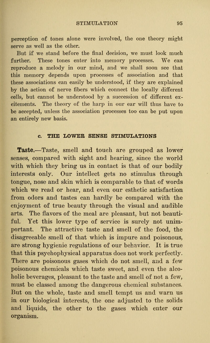 perception of tones alone were involved, the one theory might serve as well as the other. But if we stand before the final decision, we must look much further. These tones enter into memory processes. We can reproduce a melody in our mind, and we shall soon see that this memory depends upon processes of association and that these associations can easily be understood, if they are explained by the action of nerve fibers which connect the locally different cells, but cannot be understood by a succession of different ex- citements. The theory of the harp in our ear will thus have to be accepted, unless the association processes too can be put upon an entirely new basis. c. THE LOWER SENSE STIMULATIONS Taste.—Taste, smell and touch are grouped as lower senses, compared with sight and hearing, since the world with which they bring us in contact is that of our bodily interests only. Our intellect gets no stimulus through tongue, nose and skin which is comparable to that of words which we read or hear, and even our esthetic satisfaction from odors and tastes can hardly be compared with the enjoyment of true beauty through the visual and audible arts. The flavors of the meal are pleasant, but not beauti- ful. Yet this lower type of service is surely not unim- portant. The attractive taste and smell of the food, the disagreeable smell of that which is impure and poisonous, are strong hygienic regulations of our behavior. It is true that this psychophysical apparatus does not work perfectly. There are poisonous gases which do not smell, and a few poisonous chemicals which taste sweet, and even the alco- holic beverages, pleasant to the taste and smell of not a few, must be classed among the dangerous chemical substances. But on the whole, taste and smell tempt us and warn us in our biological interests, the one adjusted to the solids and liquids, the other to the gases which enter our organism.