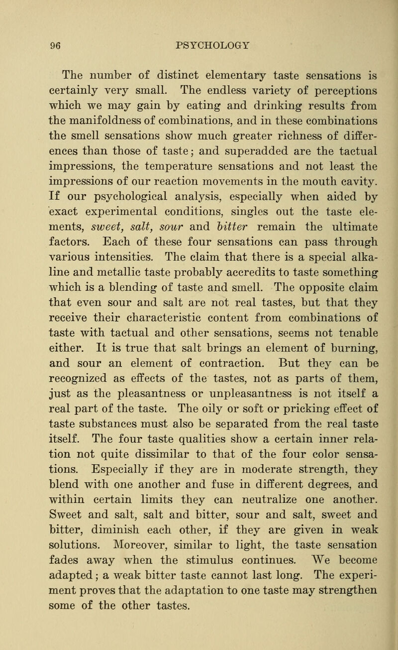 The number of distinct elementary taste sensations is certainly very small. The endless variety of perceptions which we may gain by eating and drinking results from the manif oldness of combinations, and in these combinations the smell sensations show much greater richness of differ- ences than those of taste; and superadded are the tactual impressions, the temperature sensations and not least the impressions of our reaction movements in the mouth cavity. If our psychological analysis, especially when aided by exact experimental conditions, singles out the taste ele- ments, sweet, salt, sour and hitter remain the ultimate factors. Each of these four sensations can pass through various intensities. The claim that there is a special alka- line and metallic taste probably accredits to taste something which is a blending of taste and smell. The opposite claim that even sour and salt are not real tastes, but that they receive their characteristic content from combinations of taste with tactual and other sensations, seems not tenable either. It is true that salt brings an element of burning, and sour an element of contraction. But they can be recognized as effects of the tastes, not as parts of them, just as the pleasantness or unpleasantness is not itself a real part of the taste. The oily or soft or pricking effect of taste substances must also be separated from the real taste itself. The four taste qualities show a certain inner rela- tion not quite dissimilar to that of the four color sensa- tions. Especially if they are in moderate strength, they blend with one another and fuse in different degrees, and within certain limits they can neutralize one another. Sweet and salt, salt and bitter, sour and salt, sweet and bitter, diminish each other, if they are given in weak solutions. Moreover, similar to light, the taste sensation fades away when the stimulus continues. We become adapted; a weak bitter taste cannot last long. The experi- ment proves that the adaptation to one taste may strengthen some of the other tastes.