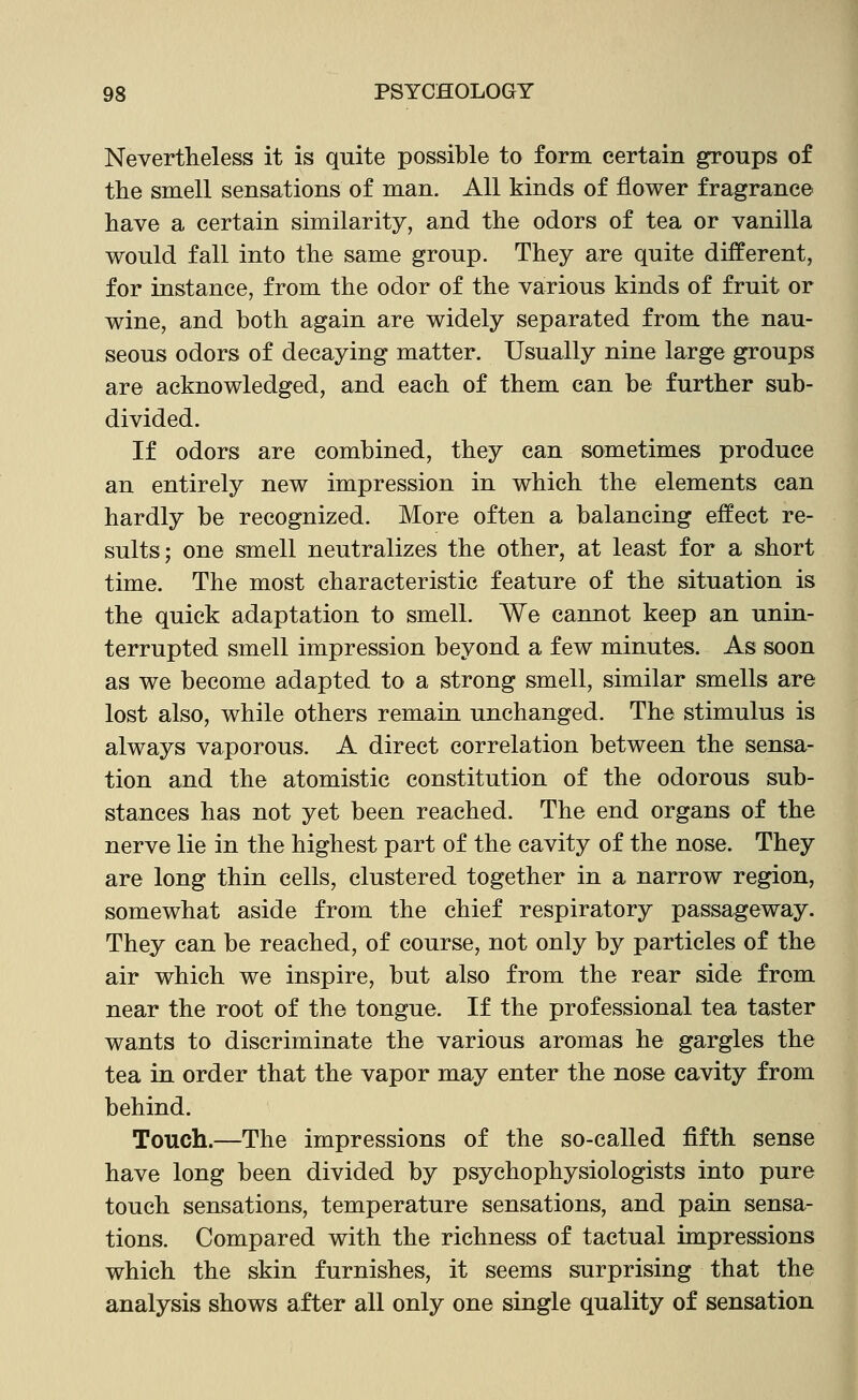 Nevertheless it is quite possible to form certain groups of the smell sensations of man. All kinds of flower fragrance have a certain similarity, and the odors of tea or vanilla would fall into the same group. They are quite different, for instance, from the odor of the various kinds of fruit or wine, and both again are widely separated from the nau- seous odors of decaying matter. Usually nine large groups are acknowledged, and each of them can be further sub- divided. If odors are combined, they can sometimes produce an entirely new impression in which the elements can hardly be recognized. More often a balancing effect re- sults; one smell neutralizes the other, at least for a short time. The most characteristic feature of the situation is the quick adaptation to smell. We cannot keep an unin- terrupted smell impression beyond a few minutes. As soon as we become adapted to a strong smell, similar smells are lost also, while others remain unchanged. The stimulus is always vaporous. A direct correlation between the sensa- tion and the atomistic constitution of the odorous sub- stances has not yet been reached. The end organs of the nerve lie in the highest part of the cavity of the nose. They are long thin cells, clustered together in a narrow region, somewhat aside from the chief respiratory passageway. They can be reached, of course, not only by particles of the air which we inspire, but also from the rear side from near the root of the tongue. If the professional tea taster wants to discriminate the various aromas he gargles the tea in order that the vapor may enter the nose cavity from behind. Touch.—The impressions of the so-called fifth sense have long been divided by psychophysiologists into pure touch sensations, temperature sensations, and pain sensa- tions. Compared with the richness of tactual impressions which the skin furnishes, it seems surprising that the analysis shows after all only one single quality of sensation