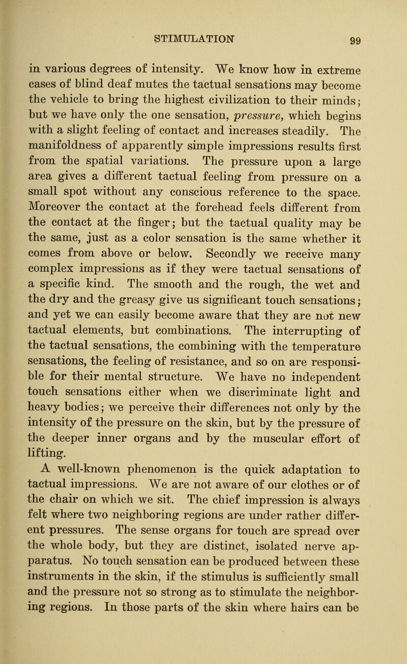 in various degrees of intensity. We know how in extreme cases of blind deaf mutes the tactual sensations may become the vehicle to bring the highest civilization to their minds; but we have only the one sensation, pressure, which begins with a slight feeling of contact and increases steadily. The manifoldness of apparently simple impressions results first from the spatial variations. The pressure upon a large area gives a different tactual feeling from pressure on a small spot without any conscious reference to the space. Moreover the contact at the forehead feels different from the contact at the finger; but the tactual quality may be the same, just as a color sensation is the same whether it comes from above or below. Secondly we receive many complex impressions as if they were tactual sensations of a specific kind. The smooth and the rough, the wet and the dry and the greasy give us significant touch sensations; and yet we can easily become aware that they are not new tactual elements, but combinations. The interrupting of the tactual sensations, the combining with the temperature sensations, the feeling of resistance, and so on are responsi- ble for their mental structure. We have no independent touch sensations either when we discriminate light and heavy bodies; we perceive their differences not only by the intensity of the pressure on the skin, but by the pressure of the deeper inner organs and by the muscular effort of lifting. A well-known phenomenon is the quick adaptation to tactual impressions. We are not aware of our clothes or of the chair on which we sit. The chief impression is always felt where two neighboring regions are under rather differ- ent pressures. The sense organs for touch are spread over the whole body, but they are distinct, isolated nerve ap- paratus. No touch sensation can be produced between these instruments in the skin, if the stimulus is sufficiently small and the pressure not so strong as to stimulate the neighbor- ing regions. In those parts of the skin where hairs can be