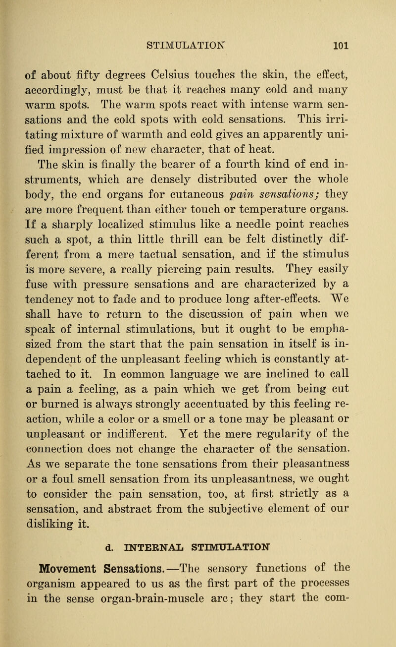 of about fifty degrees Celsius touches the skin, the effect, accordingly, must be that it reaches many cold and many warm spots. The warm spots react with intense warm sen- sations and the cold spots with cold sensations. This irri- tating mixture of warmth and cold gives an apparently uni- fied impression of new character, that of heat. The skin is finally the bearer of a fourth kind of end in- struments, which are densely distributed over the whole body, the end organs for cutaneous pain sensations; they are more frequent than either touch or temperature organs. If a sharply localized stimulus like a needle point reaches such a spot, a thin little thrill can be felt distinctly dif- ferent from a mere tactual sensation, and if the stimulus is more severe, a really piercing pain results. They easily fuse with pressure sensations and are characterized by a tendency not to fade and to produce long after-effects. We shall have to return to the discussion of pain when we speak of internal stimulations, but it ought to be empha- sized from the start that the pain sensation in itself is in- dependent of the unpleasant feeling which is constantly at- tached to it. In common language we are inclined to call a pain a feeling, as a pain which we get from being cut or burned is always strongly accentuated by this feeling re- action, while a color or a smell or a tone may be pleasant or unpleasant or indifferent. Yet the mere regularity of the connection does not change the character of the sensation. As we separate the tone sensations from their pleasantness or a foul smell sensation from its unpleasantness, we ought to consider the pain sensation, too, at first strictly as a sensation, and abstract from the subjective element of our disliking it. d. INTERNAL STIMULATION Movement Sensations.—The sensory functions of the organism appeared to us as the first part of the processes in the sense organ-brain-muscle arc; they start the com-