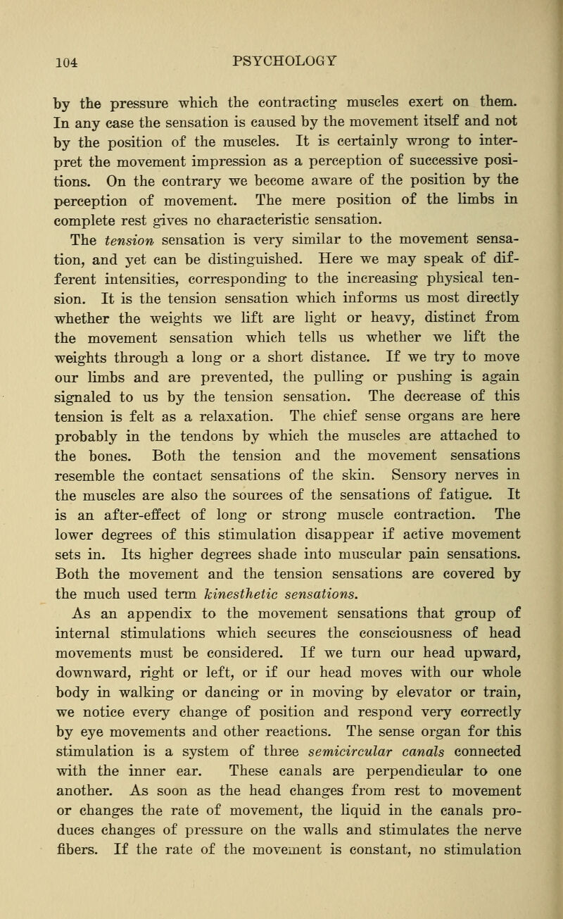 by the pressure which the contracting muscles exert on them. In any case the sensation is caused by the movement itself and not by the position of the muscles. It is certainly wrong to inter- pret the movement impression as a perception of successive posi- tions. On the contrary we become aware of the position by the perception of movement. The mere position of the limbs in complete rest gives no characteristic sensation. The tension sensation is very similar to the movement sensa- tion, and yet can be distinguished. Here we may speak of dif- ferent intensities, corresponding to the increasing physical ten- sion. It is the tension sensation which informs us most directly whether the weights we lift are light or heavy, distinct from the movement sensation which tells us whether we lift the weights through a long or a short distance. If we try to move our limbs and are prevented, the pulling or pushing is again signaled to us by the tension sensation. The decrease of this tension is felt as a relaxation. The chief sense organs are here probably in the tendons by which the muscles are attached to the bones. Both the tension and the movement sensations resemble the contact sensations of the skin. Sensory nerves in the muscles are also the sources of the sensations of fatigue. It is an after-effect of long or strong muscle contraction. The lower degrees of this stimulation disappear if active movement sets in. Its higher degrees shade into muscular pain sensations. Both the movement and the tension sensations are covered by the much used term kinesthetic sensations. As an appendix to the movement sensations that group of internal stimulations which secures the consciousness of head movements must be considered. If we turn our head upward, downward, right or left, or if our head moves with our whole body in walking or dancing or in moving by elevator or train, we notice every change of position and respond very correctly by eye movements and other reactions. The sense organ for this stimulation is a system of three semicircular canals connected with the inner ear. These canals are perpendicular to one another. As soon as the head changes from rest to movement or changes the rate of movement, the liquid in the canals pro- duces changes of pressure on the walls and stimulates the nerve fibers. If the rate of the movement is constant, no stimulation