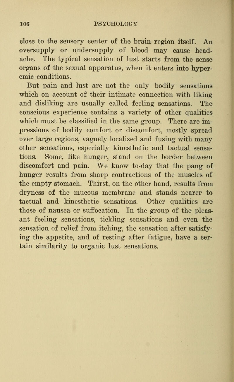 close to the sensory center of the brain region itself. An oversupply or undersupply of blood may cause head- ache. The typical sensation of lust starts from the sense organs of the sexual apparatus, when it enters into hyper- emic conditions. But pain and lust are not the only bodily sensations which on account of their intimate connection with liking and disliking are usually called feeling sensations. The conscious experience contains a variety of other qualities which must be classified in the same group. There are im- pressions of bodily comfort or discomfort, mostly spread over large regions, vaguely localized and fusing with many other sensations, especially kinesthetic and tactual sensa- tions. Some, like hunger, stand on the border between discomfort and pain. We know to-day that the pang of hunger results from sharp contractions of the muscles of the empty stomach. Thirst, on the other hand, results from dryness of the mucous membrane and stands nearer to tactual and kinesthetic sensations. Other qualities are those of nausea or suffocation. In the group of the pleas- ant feeling sensations, tickling sensations and even the sensation of relief from itching, the sensation after satisfy- ing the appetite, and of resting after fatigue, have a cer- tain similarity to organic lust sensations.