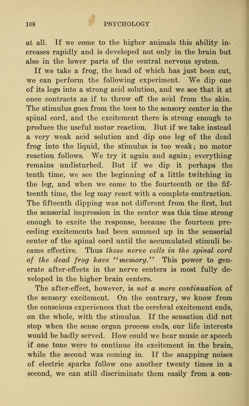 at all. If we come to the higher animals this ability in- creases rapidly and is developed not only in the brain but also in the lower parts of the central nervous system. If we take a frog, the head of which has just been cut, we can perform the following experiment. We dip one of its legs into a strong acid solution, and we see that it at once contracts as if to throw off the acid from the skin. The stimulus goes from the toes to the sensory center in the spinal cord, and the excitement there is strong enough to produce the useful motor reaction. But if we take instead a very weak acid solution and dip one leg of the dead frog into the liquid, the stimulus is too weak; no motor reaction follows. We try it again and again; everything remains undisturbed. But if we dip it perhaps the tenth time, we see the beginning of a little twitching in the leg, and when we come to the fourteenth or the fif- teenth time, the leg may react with a complete contraction. The fifteenth dipping was not different from the first, but the sensorial impression in the center was this time strong enough to excite the response, because the fourteen pre- ceding excitements had been summed up in the sensorial center of the spinal cord until the accumulated stimuli be- came effective. Thus those nerve cells in the spinal cord of the dead frog have ^^memory/' This power to gen- erate after-effects in the nerve centers is most fully de- veloped in the higher brain centers. The after-effect, however, is not a mere continuation of the sensory excitement. On the contrary, we know from the conscious experiences that the cerebral excitement ends, on the whole, with the stimulus. If the sensation did not stop when the sense organ process ends, our life interests would be badly served. How could we hear music or speech if one tone were to continue its excitement in the brain, while the second was coming in. If the snapping noises of electric sparks follow one another twenty times in a second, we can still discriminate them easily from a con-