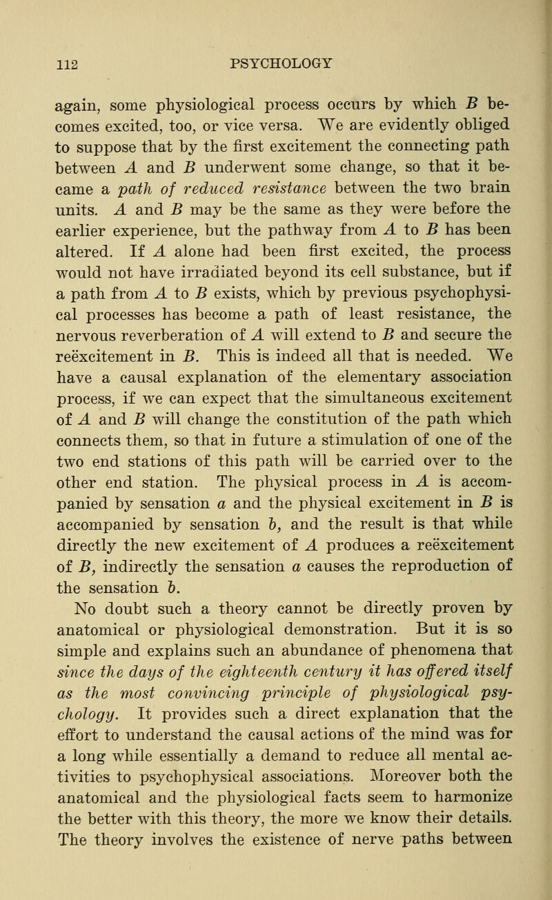 again, some physiological process occurs by which. B be- comes excited, too, or vice versa. We are evidently obliged to suppose that by the first excitement the connecting path between A and B underwent some change, so that it be- came a paih of reduced resistance between the two brain units. A and B may be the same as they were before the earlier experience, but the pathway from A to B has been altered. If A alone had been first excited, the process would not have irradiated beyond its cell substance, but if a path from A to B exists, which by previous psychophysi- cal processes has become a path of least resistance, the nervous reverberation of A will extend to B and secure the reexcitement in B. This is indeed all that is needed. We have a causal explanation of the elementary association process, if we can expect that the simultaneous excitement of A and B will change the constitution of the path which connects them, so that in future a stimulation of one of the two end stations of this path will be carried over to the other end station. The physical process in A is accom- panied by sensation a and the physical excitement in B is accompanied by sensation h, and the result is that while directly the new excitement of A produces a reexcitement of B, indirectly the sensation a causes the reproduction of the sensation &. No doubt such a theory cannot be directly proven by anatomical or physiological demonstration. But it is so simple and explains such an abundance of phenomena that since the days of the eighteenth century it has offered itself as the most convincing principle of physiological psy- chology. It provides such a direct explanation that the effort to understand the causal actions of the mind was for a long while essentially a demand to reduce all mental ac- tivities to psychophysical associations. Moreover both the anatomical and the physiological facts seem to harmonize the better with this theory, the more we know their details. The theory involves the existence of nerve paths between