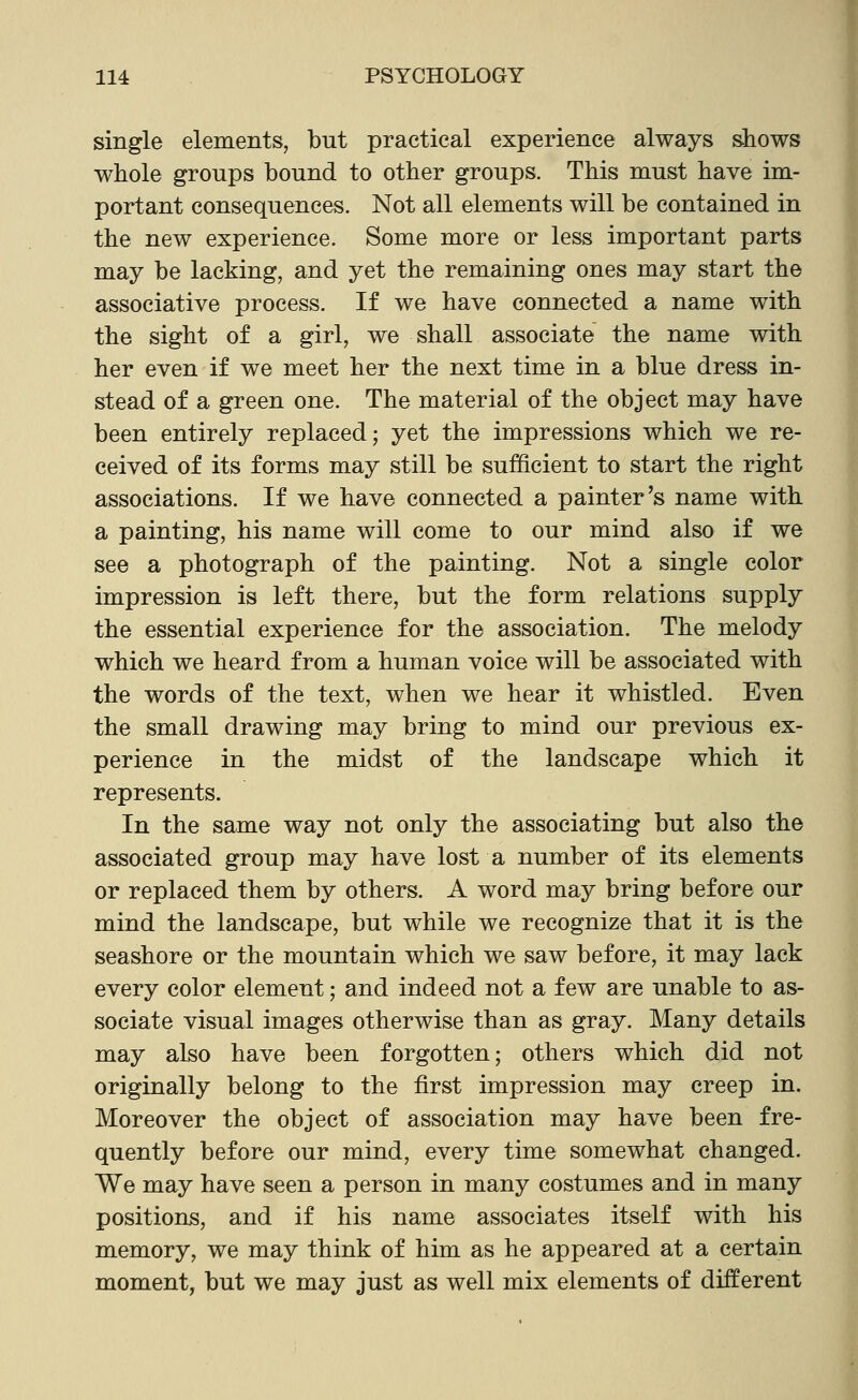 single elements, but practical experience always shows whole groups bound to other groups. This must have im- portant consequences. Not all elements will be contained in the new experience. Some more or less important parts may be lacking, and yet the remaining ones may start the associative process. If we have connected a name with the sight of a girl, we shall associate the name with her even if we meet her the next time in a blue dress in- stead of a green one. The material of the object may have been entirely replaced; yet the impressions which we re- ceived of its forms may still be sufficient to start the right associations. If we have connected a painter's name with a painting, his name will come to our mind also if we see a photograph of the painting. Not a single color impression is left there, but the form relations supply the essential experience for the association. The melody which we heard from a human voice will be associated with the words of the text, when we hear it whistled. Even the small drawing may bring to mind our previous ex- perience in the midst of the landscape which it represents. In the same way not only the associating but also the associated group may have lost a number of its elements or replaced them by others. A word may bring before our mind the landscape, but while we recognize that it is the seashore or the mountain which we saw before, it may lack every color element; and indeed not a few are unable to as- sociate visual images otherwise than as gray. Many details may also have been forgotten; others which did not originally belong to the first impression may creep in. Moreover the object of association may have been fre- quently before our mind, every time somewhat changed. We may have seen a person in many costumes and in many positions, and if his name associates itself with his memory, we may think of him as he appeared at a certain moment, but we may just as well mix elements of different