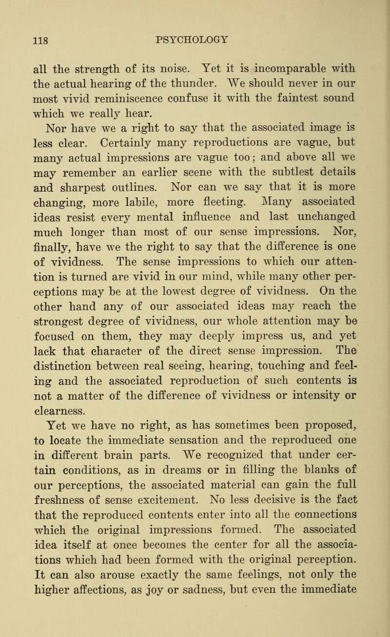 all the strength of its noise. Yet it is incomparable with the actual hearing of the thunder. We should never in our most vivid reminiscence confuse it with the faintest sound which we really hear. Nor have we a right to say that the associated image is less clear. Certainly many reproductions are vague, but many actual impressions are vague too; and above all we may remember an earlier scene with the subtlest details and sharpest outlines. Nor can we say that it is more changing, more labile, more fleeting. Many associated ideas resist every mental influence and last unchanged much longer than most of our sense impressions. Nor, finally, have we the right to say that the difference is one of vividness. The sense impressions to which our atten- tion is turned are vivid in our mind, while many other per- ceptions may be at the lowest degree of vividness. On the other hand any of our associated ideas may reach the strongest degree of vividness, our whole attention may be focused on them, they may deeply impress us, and yet lack that character of the direct sense impression. The. distinction between real seeing, hearing, touching and feel- ing and the associated reproduction of such contents is not a matter of the difference of vividness or intensity or clearness. Yet we have no right, as has sometimes been proposed, to locate the immediate sensation and the reproduced one in different brain parts. We recognized that under cer- tain conditions, as in dreams or in filling the blanks of our perceptions, the associated material can gain the full freshness of sense excitement. No less decisive is the fact that the reproduced contents enter into all the connections which the original impressions formed. The associated idea itself at once becomes the center for all the associa- tions which had been formed with the original perception. It can also arouse exactly the same feelings, not only the higher affections, as joy or sadness, but even the immediate