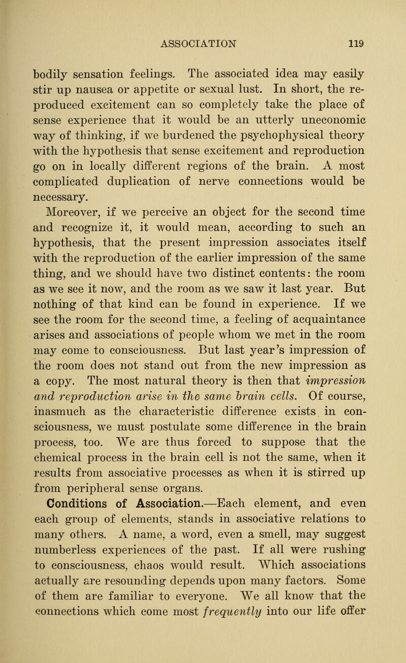 bodily sensation feelings. The associated idea may easily stir up nausea or appetite or sexual lust. In short, the re- produced excitement can so completely take the place of sense experience that it would be an utterly uneconomic way of thinking, if we burdened the psychophysical theory with the hypothesis that sense excitement and reproduction go on in locally different regions of the brain. A most complicated duplication of nerve connections would be necessary. Moreover, if we perceive an object for the second time and recognize it, it would mean, according to such an hypothesis, that the present impression associates itself with the reproduction of the earlier impression of the same thing, and we should have two distinct contents: the room as we see it now, and the room as we saw it last year. But nothing of that kind can be found in experience. If we see the room for the second time, a feeling of acquaintance arises and associations of people whom we met in the room may come to consciousness. But last year's impression of the room does not stand out from the new impression as a copy. The most natural theory is then that impression and reproduction arise in the same brain cells. Of course, inasmuch as the characteristic difference exists in con- sciousness, we must postulate some difference in the brain process, too. We are thus forced to suppose that the chemical process in the brain cell is not the same, when it results from associative processes as when it is stirred up from peripheral sense organs. Conditions of Association.—Each element, and even each group of elements, stands in associative relations to many others. A name, a word, even a smell, may suggest numberless experiences of the past. If all were rushing to consciousness, chaos would result. Which associations actually are resounding depends upon many factors. Some of them are familiar to everyone. We all know that the connections which come most frequently into our life offer