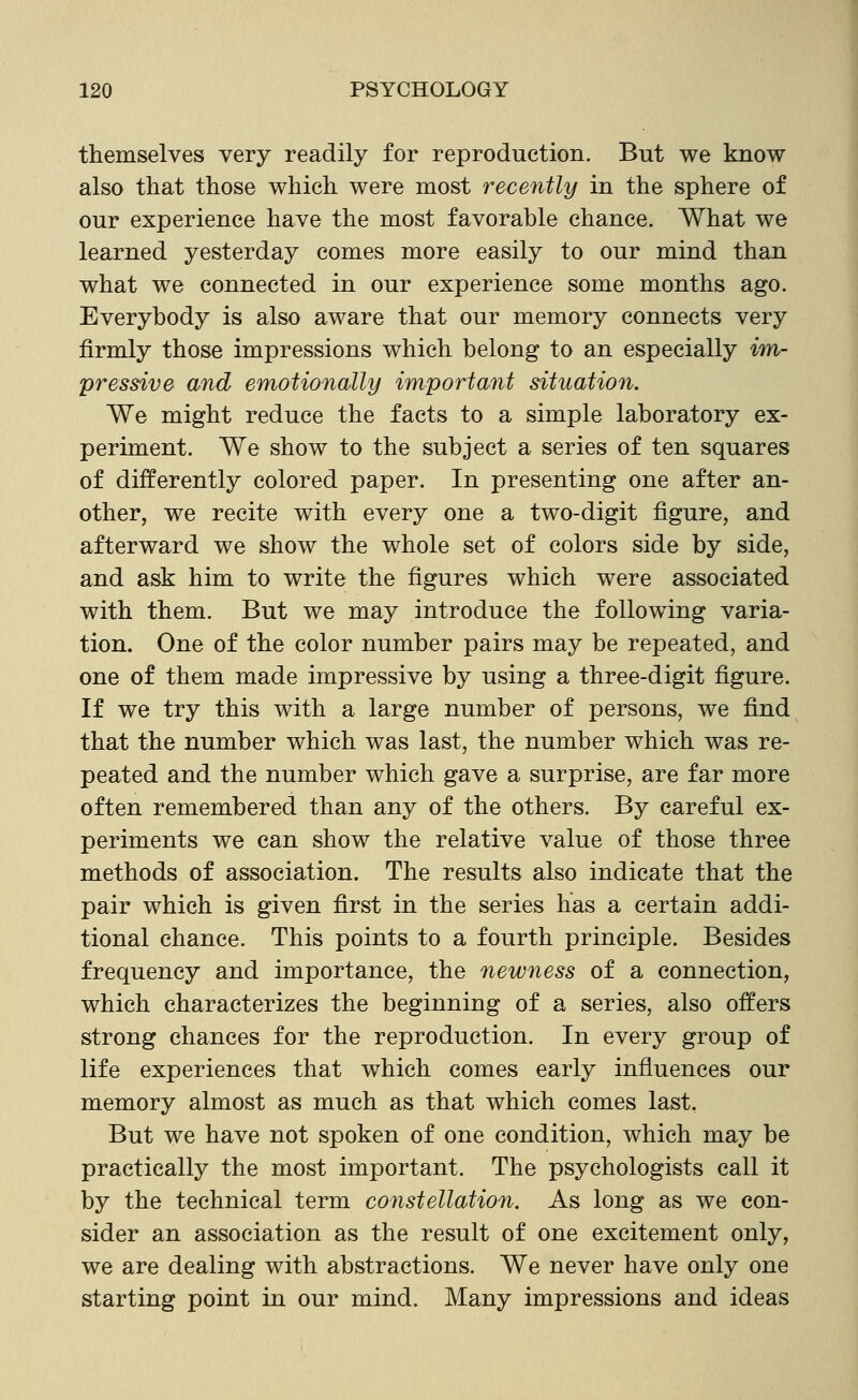 themselves very readily for reproduction. But we know also that those which were most recently in the sphere of our experience have the most favorable chance. What we learned yesterday comes more easily to our mind than what we connected in our experience some months ago. Everybody is also aware that our memory connects very firmly those impressions which belong to an especially im- pressive and emotionally important situation. We might reduce the facts to a simple laboratory ex- periment. We show to the subject a series of ten squares of differently colored paper. In presenting one after an- other, we recite with every one a two-digit figure, and afterward we show the whole set of colors side by side, and ask him to write the figures which were associated with them. But we may introduce the following varia- tion. One of the color number pairs may be repeated, and one of them made impressive by using a three-digit figure. If we try this with a large number of persons, we find that the number which was last, the number which was re- peated and the number which gave a surprise, are far more often remembered than any of the others. By careful ex- periments we can show the relative value of those three methods of association. The results also indicate that the pair which is given first in the series has a certain addi- tional chance. This points to a fourth principle. Besides frequency and importance, the newness of a connection, which characterizes the beginning of a series, also offers strong chances for the reproduction. In every group of life experiences that which comes early influences our memory almost as much as that which comes last. But we have not spoken of one condition, which may be practically the most important. The psychologists call it by the technical term constellation. As long as we con- sider an association as the result of one excitement only, we are dealing with abstractions. We never have only one starting point in our mind. Many impressions and ideas