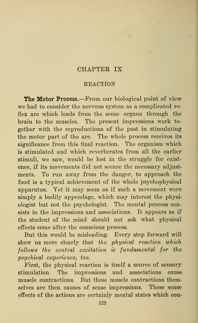 CHAPTER IX REACTION The Motor Process.—From our biological point of view we had to consider the nervous system as a complicated re- flex arc which leads from the sense organs through the brain to the muscles. The present impressions work to- gether with the reproductions of the past in stimulating the motor part of the arc. The whole process receives its significance from this final reaction. The organism which is stimulated and which reverberates from all the earlier stimuli, we saw, would be lost in the struggle for exist- ence, if its movements did not secure the necessary adjust- ments. To run away from the danger, to approach the food is a typical achievement of the whole psychophysical apparatus. Yet it may seem as if such a movement were simply a bodily appendage, which may interest the physi- ologist but not the psychologist. The mental process con- sists in the impressions and associations. It appears as if the student of the mind should not ask what physical effects come after the conscious process. But this would be misleading. Every step forward wiU show us more clearly that the physical reaction which follows the central excitation is fundamental for the psychical experience, too. First, the physical reaction is itself a source of sensory stimulation. The impressions and associations cause muscle contractions. But these muscle contractions them- selves are then causes of sense impressions. These sense effects of the actions are certainly mental states which con-