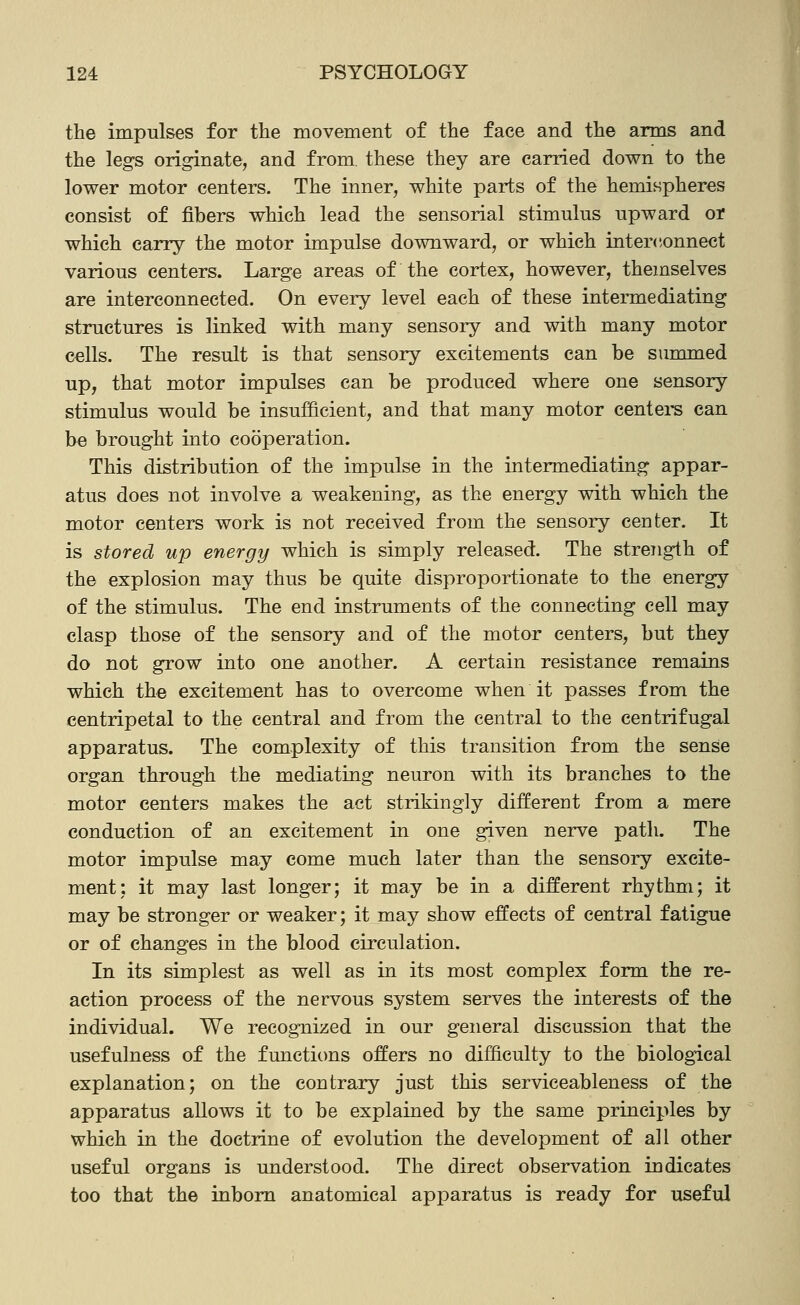 the impulses for the movement of the face and the arms and the legs originate, and from, these they are carried down to the lower motor centers. The inner, white parts of the hemispheres consist of fibers which lead the sensorial stimulus upward or which carry the motor impulse downward, or which interconnect various centers. Large areas of the cortex, however, themselves are interconnected. On every level each of these intermediating structures is linked with many sensory and with many motor cells. The result is that sensory excitements can be summed up, that motor impulses can be produced where one sensory stimulus would be insufficient, and that many motor centei-s can be brought into cooperation. This distribution of the impulse in the intermediating appar- atus does not involve a weakening, as the energy with which the motor centers work is not received from the sensory center. It is stored up energy which is simply released. The strength of the explosion may thus be quite disproportionate to the energy of the stimulus. The end instruments of the connecting cell may clasp those of the sensory and of the motor centers, but they do not grow into one another. A certain resistance remains which the excitement has to overcome when it passes from the centripetal to the central and from the central to the centrifugal apparatus. The complexity of this transition from the sense organ through the mediating neuron with its branches to the motor centers makes the act strikingly different from a mere conduction of an excitement in one given nerve path. The motor impulse may come much later than the sensory excite- ment; it may last longer; it may be in a different rhythm; it may be stronger or weaker; it may show effects of central fatigue or of changes in the blood circulation. In its simplest as well as in its most complex form the re- action process of the nervous system serves the interests of the individual. We recognized in our general discussion that the usefulness of the functions offers no difficulty to the biological explanation; on the contrary just this serviceableness of the apparatus allows it to be explained by the same principles by which in the doctrine of evolution the development of all other useful organs is understood. The direct observation indicates too that the inborn anatomical apparatus is ready for useful