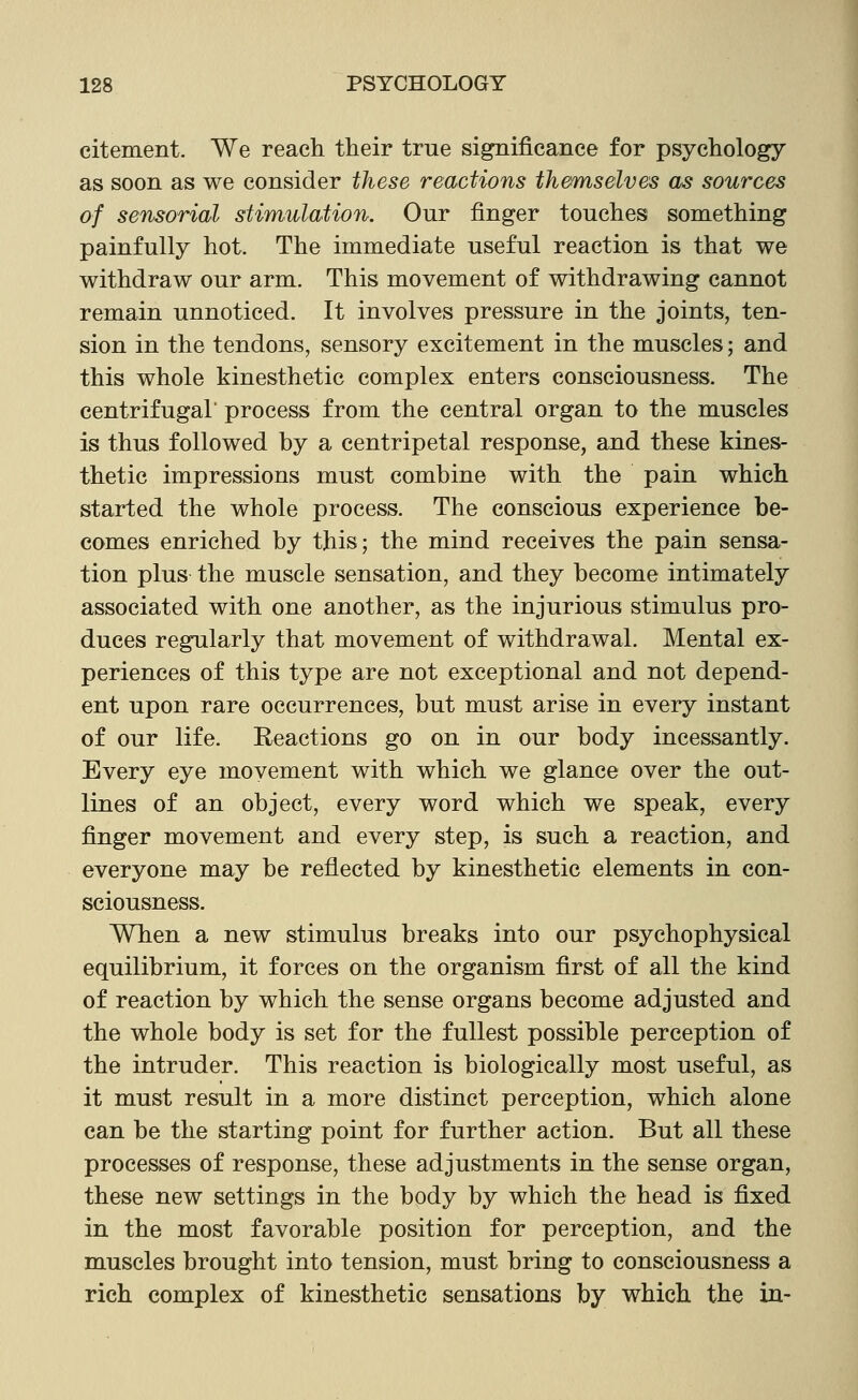 citement. We reach their true significance for psychology as soon as we consider these reactions themselves as sources of sensorial stimulation. Our finger touches something painfully hot. The immediate useful reaction is that we withdraw our arm. This movement of withdrawing cannot remain unnoticed. It involves pressure in the joints, ten- sion in the tendons, sensory excitement in the muscles; and this whole kinesthetic complex enters consciousness. The centrifugal' process from the central organ to the muscles is thus followed by a centripetal response, and these kines- thetic impressions must combine with the pain which started the whole process. The conscious experience be- comes enriched by this; the mind receives the pain sensa- tion plus the muscle sensation, and they become intimately associated with one another, as the injurious stimulus pro- duces regularly that movement of withdrawal. Mental ex- periences of this type are not exceptional and not depend- ent upon rare occurrences, but must arise in every instant of our life. Reactions go on in our body incessantly. Every eye movement with which we glance over the out- lines of an object, every word which we speak, every finger movement and every step, is such a reaction, and everyone may be reflected by kinesthetic elements in con- sciousness. When a new stimulus breaks into our psychophysical equilibrium, it forces on the organism first of all the kind of reaction by which the sense organs become adjusted and the whole body is set for the fullest possible perception of the intruder. This reaction is biologically most useful, as it must result in a more distinct perception, which alone can be the starting point for further action. But all these processes of response, these adjustments in the sense organ, these new settings in the body by which the head is fixed in the most favorable position for perception, and the muscles brought into tension, must bring to consciousness a rich complex of kinesthetic sensations by which the in-