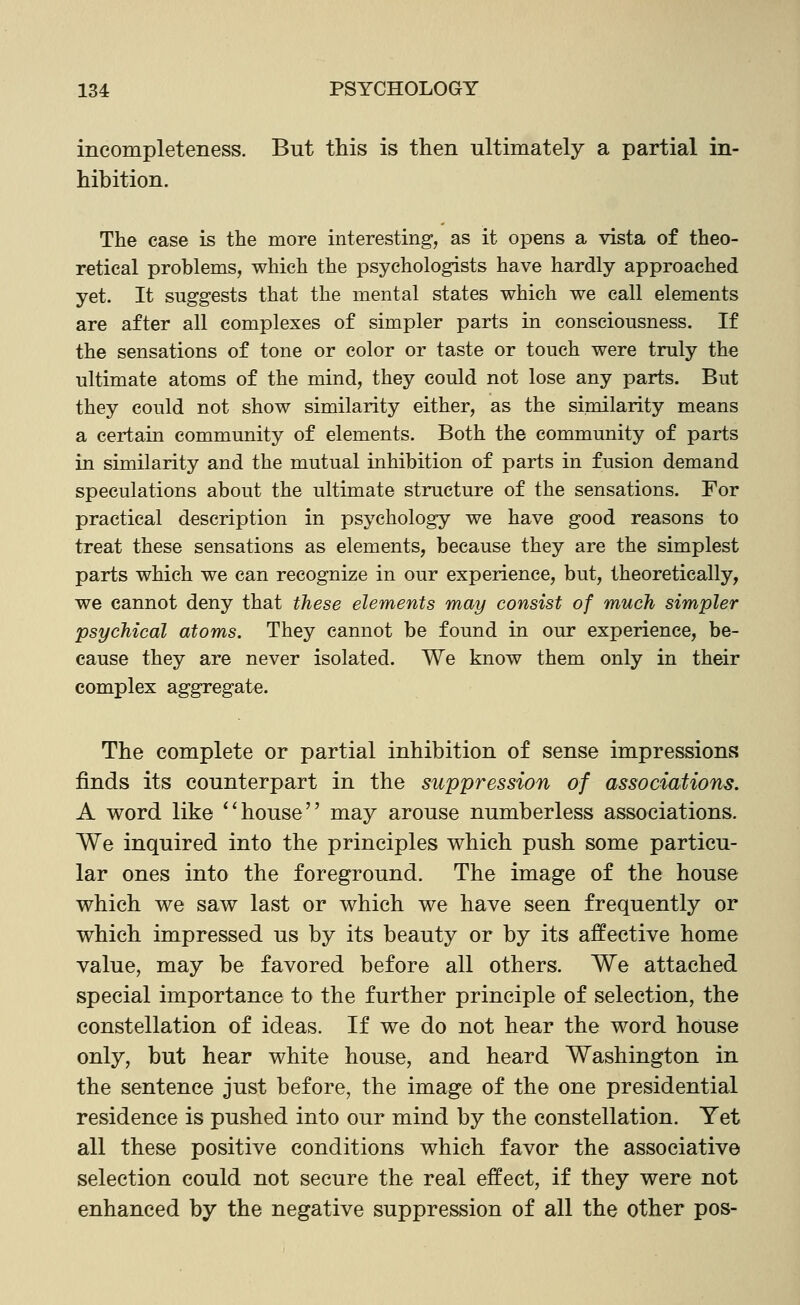 incompleteness. But this is then ultimately a partial in- hibition. The case is the more interesting, as it opens a vista of theo- retical problems, which the psychologists have hardly approached yet. It suggests that the mental states which we call elements are after all complexes of simpler parts in consciousness. If the sensations of tone or color or taste or touch were truly the ultimate atoms of the mind, they could not lose any parts. But they could not show similarity either, as the similarity means a certain community of elements. Both the community of parts in similarity and the mutual inhibition of parts in fusion demand speculations about the ultimate structure of the sensations. For practical description in psychology we have good reasons to treat these sensations as elements, because they are the simplest parts which we can recognize in our experience, but, theoretically, we cannot deny that these elements may consist of much simpler psychical atoms. They cannot be found in our experience, be- cause they are never isolated. We know them only in their complex aggregate. The complete or partial inhibition of sense impressions finds its counterpart in the suppression of associations. A word like **house may arouse numberless associations. We inquired into the principles v^hich push some particu- lar ones into the foreground. The image of the house which we saw last or which we have seen frequently or which impressed us by its beauty or by its affective home value, may be favored before all others. We attached special importance to the further principle of selection, the constellation of ideas. If we do not hear the word house only, but hear white house, and heard Washington in the sentence just before, the image of the one presidential residence is pushed into our mind by the constellation. Yet all these positive conditions which favor the associative selection could not secure the real effect, if they were not enhanced by the negative suppression of all the other pos-