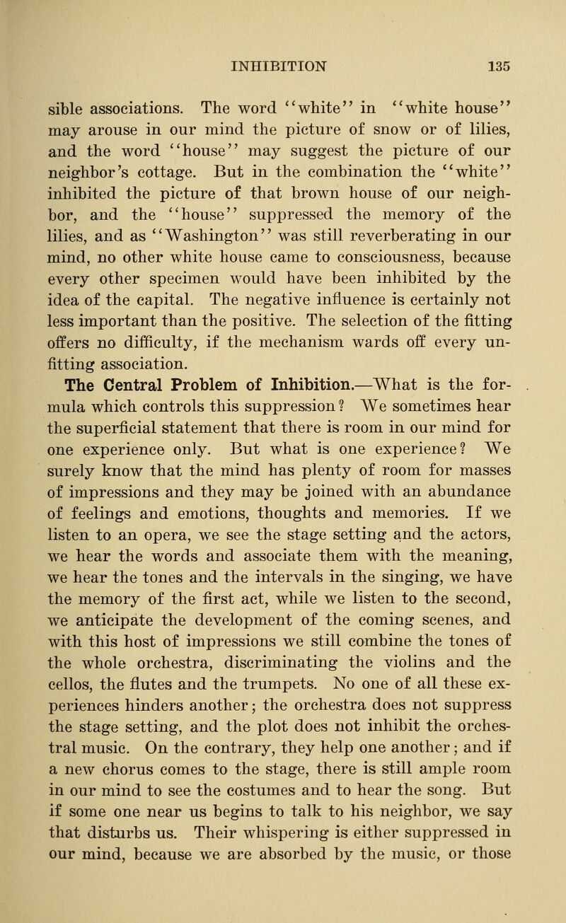 sible associations. The word ''white in white house may arouse in our mind the picture of snow or of lilies, and the word house may suggest the picture of our neighbor's cottage. But in the combination the white inhibited the picture of that brown house of our neigh- bor, and the house suppressed the memory of the lilies, and as Washington was still reverberating in our mind, no other white house came to consciousness, because every other specimen would have been inhibited by the idea of the capital. The negative influence is certainly not less important than the positive. The selection of the fitting offers no difficulty, if the mechanism wards off every un- fitting association. The Central Problem of Inhibition.—What is the for- mula which controls this suppression ? We sometimes hear the superficial statement that there is room in our mind for one experience only. But what is one experience? We surely know that the mind has plenty of room for masses of impressions and they may be joined with an abundance of feelings and emotions, thoughts and memories. If we listen to an opera, we see the stage setting and the actors, we hear the words and associate them with the meaning, we hear the tones and the intervals in the singing, we have the memory of the first act, while we listen to the second, we anticipate the development of the coming scenes, and with this host of impressions we still combine the tones of the whole orchestra, discriminating the violins and the cellos, the flutes and the trumpets. No one of all these ex- periences hinders another; the orchestra does not suppress the stage setting, and the plot does not inhibit the orches- tral music. On the contrary, they help one another; and if a new chorus comes to the stage, there is still ample room in our mind to see the costumes and to hear the song. But if some one near us begins to talk to his neighbor, we say that disturbs us. Their whispering is either suppressed in our mind, because we are absorbed by the music, or those