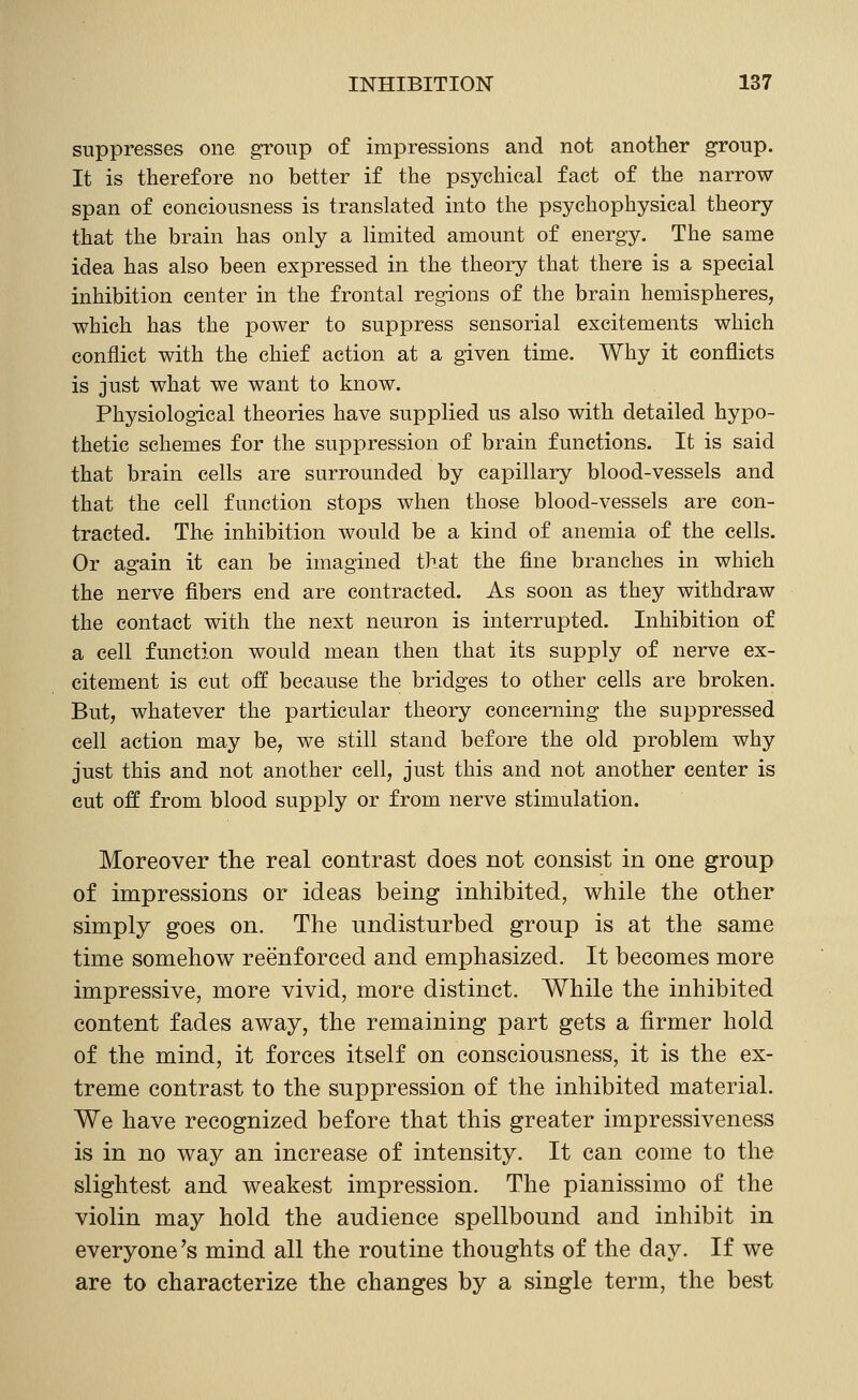 suppresses one group of impressions and not another group. It is therefore no better if the psychical fact of the narrow span of conciousness is translated into the psychophysical theory that the brain has only a limited amount of energy. The same idea has also been expressed in the theory that there is a special inhibition center in the frontal regions of the brain hemispheres, which has the power to suppress sensorial excitements which conflict with the chief action at a given time. Why it conflicts is just what we want to know. Physiological theories have supplied us also with detailed hypo- thetic schemes for the suppression of brain functions. It is said that brain cells are surrounded by capillary blood-vessels and that the cell function stops when those blood-vessels are con- tracted. The inhibition would be a kind of anemia of the cells. Or again it can be imagined that the fine branches in which the nerve fibers end are contracted. As soon as they withdraw the contact with the next neuron is interrupted. Inhibition of a cell function would mean then that its supply of nerve ex- citement is cut off because the bridges to other cells are broken. But, whatever the particular theory concerning the suppressed cell action may be, we still stand before the old problem why just this and not another cell, just this and not another center is cut off from blood supply or from nerve stimulation. Moreover the real contrast does not consist in one group of impressions or ideas being inhibited, while the other simply goes on. The undisturbed group is at the same time somehov^ reenforced and emphasized. It becomes more impressive, more vivid, more distinct. While the inhibited content fades av^ay, the remaining part gets a firmer hold of the mind, it forces itself on consciousness, it is the ex- treme contrast to the suppression of the inhibited material. We have recognized before that this greater impressiveness is in no way an increase of intensity. It can come to the slightest and weakest impression. The pianissimo of the violin may hold the audience spellbound and inhibit in everyone's mind all the routine thoughts of the day. If we are to characterize the changes by a single term, the best