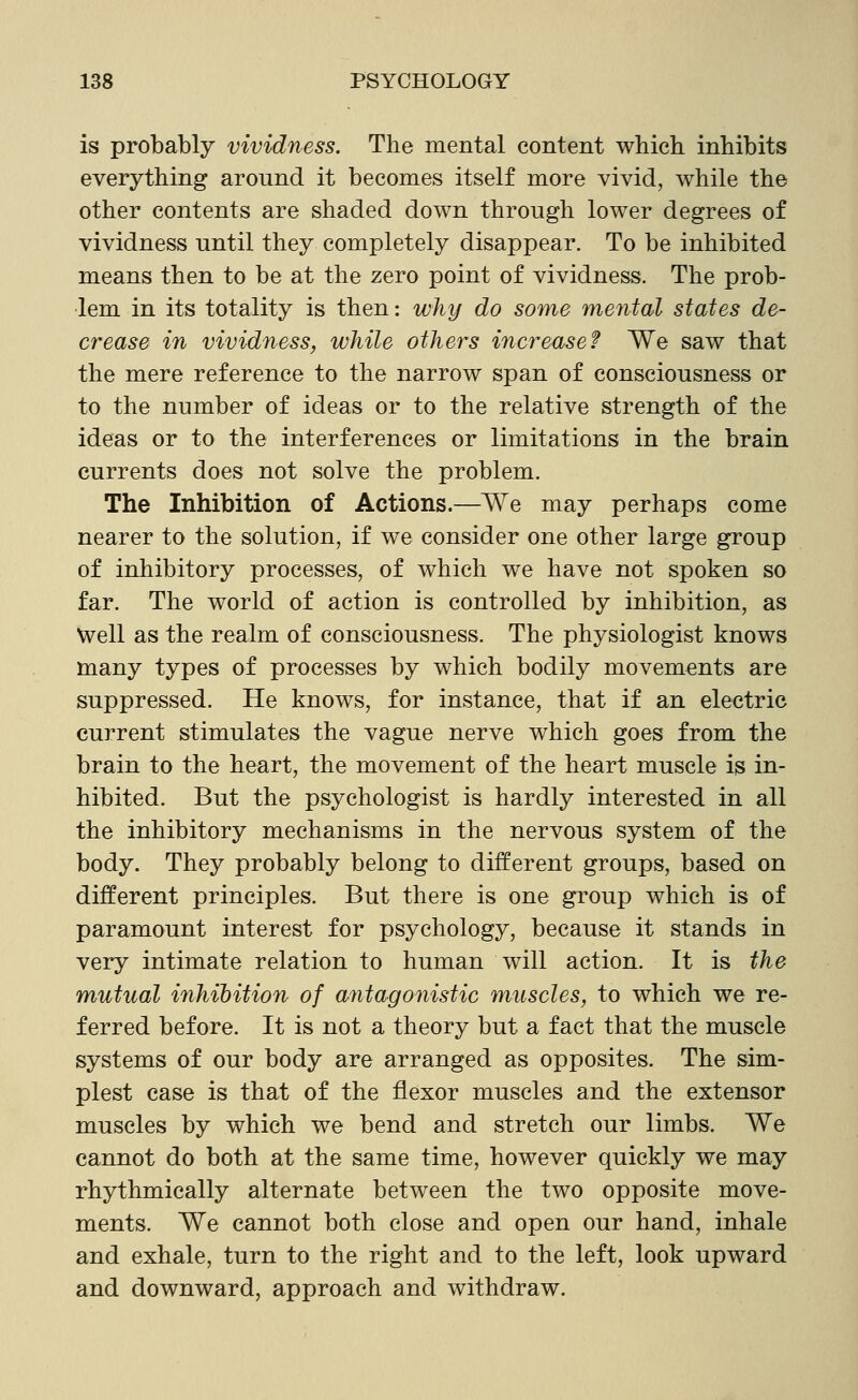 is probably vividness. The mental content which inhibits everything around it becomes itself more vivid, while the other contents are shaded down through lower degrees of vividness until they completely disappear. To be inhibited means then to be at the zero point of vividness. The prob- lem in its totality is then: why do some mental states de- crease in vividness, while others increase? We saw that the mere reference to the narrow span of consciousness or to the number of ideas or to the relative strength of the ideas or to the interferences or limitations in the brain currents does not solve the problem. The Inhibition of Actions.—We may perhaps come nearer to the solution, if we consider one other large group of inhibitory processes, of which we have not spoken so far. The world of action is controlled by inhibition, as Well as the realm of consciousness. The physiologist knows many types of processes by which bodily movements are suppressed. He knows, for instance, that if an electric current stimulates the vague nerve which goes from the brain to the heart, the movement of the heart muscle is in- hibited. But the psychologist is hardly interested in all the inhibitory mechanisms in the nervous system of the body. They probably belong to different groups, based on different principles. But there is one group which is of paramount interest for psychology, because it stands in very intimate relation to human will action. It is the mutual inhibition of antagonistic muscles, to which we re- ferred before. It is not a theory but a fact that the muscle systems of our body are arranged as opposites. The sim- plest case is that of the flexor muscles and the extensor muscles by which we bend and stretch our limbs. We cannot do both at the same time, however quickly we may rhythmically alternate between the two opposite move- ments. We cannot both close and open our hand, inhale and exhale, turn to the right and to the left, look upward and downward, approach and withdraw.