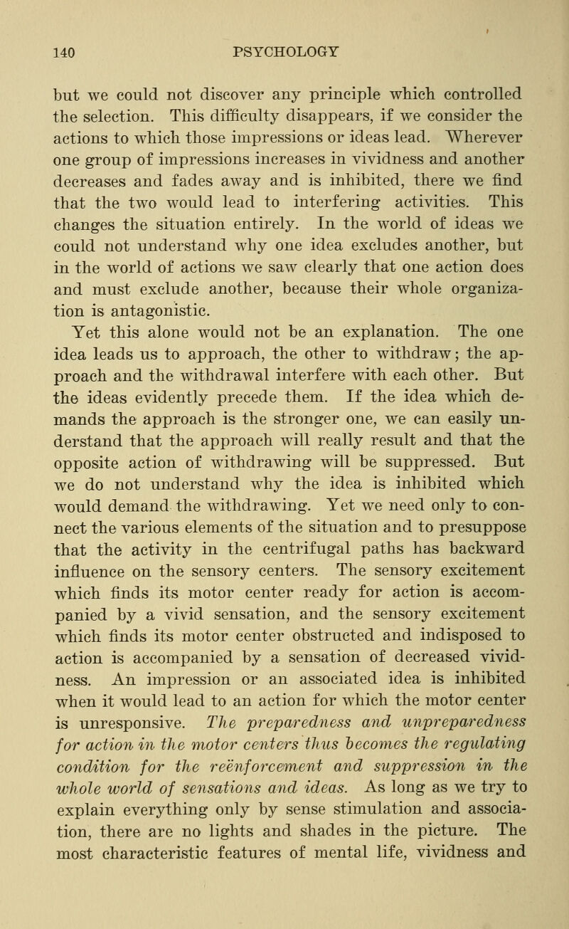 but we could not discover any principle which controlled the selection. This difficulty disappears, if we consider the actions to which those impressions or ideas lead. Wherever one group of impressions increases in vividness and another decreases and fades away and is inhibited, there we find that the two would lead to interfering activities. This changes the situation entirely. In the world of ideas we could not understand why one idea excludes another, but in the world of actions we saw clearly that one action does and must exclude another, because their whole organiza- tion is antagonistic. Yet this alone would not be an explanation. The one idea leads us to approach, the other to withdraw; the ap- proach and the withdrawal interfere with each other. But the ideas evidently precede them. If the idea which de- mands the approach is the stronger one, we can easily un- derstand that the approach will really result and that the opposite action of withdrawing will be suppressed. But we do not understand why the idea is inhibited which would demand the withdrawing. Yet we need only to con- nect the various elements of the situation and to presuppose that the activity in the centrifugal paths has backward influence on the sensory centers. The sensory excitement which finds its motor center ready for action is accom- panied by a vivid sensation, and the sensory excitement which finds its motor center obstructed and indisposed to action is accompanied by a sensation of decreased vivid- ness. An impression or an associated idea is inhibited when it would lead to an action for which the motor center is unresponsive. The preparedness and unpreparedness for action in the motor centers thus becomes the regulating condition for the reenforcement and suppression in the whole world of sensations and ideas. As long as we try to explain everything only by sense stimulation and associa- tion, there are no lights and shades in the picture. The most characteristic features of mental life, vividness and