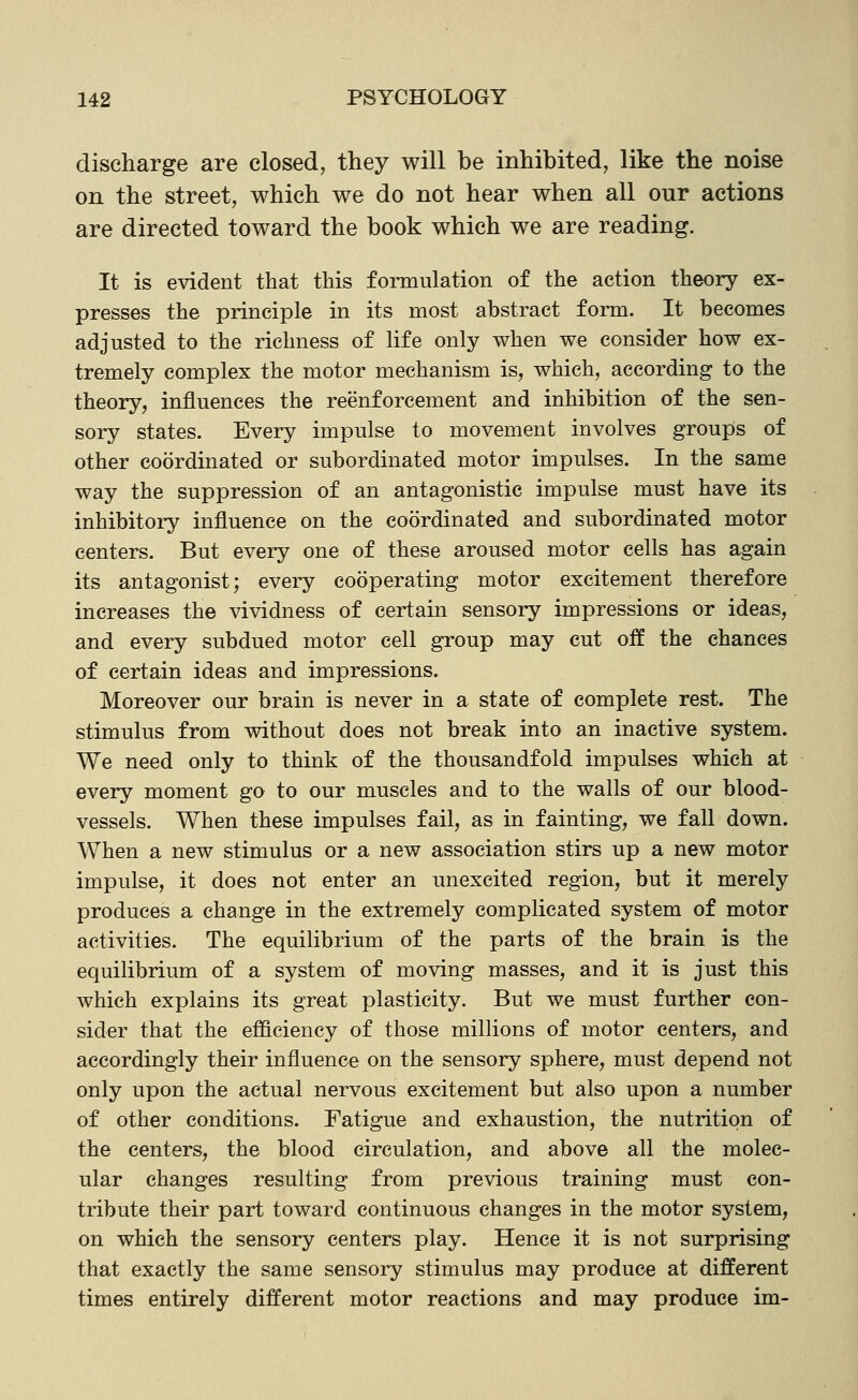 discharge are closed, they will be inhibited, like the noise on the street, which we do not hear when all our actions are directed toward the book which we are reading. It is evident that this formulation of the action theory ex- presses the principle in its most abstract form. It becomes adjusted to the richness of life only when we consider how ex- tremely complex the motor mechanism is, which, according to the theory, influences the reenforcement and inhibition of the sen- sory states. Every impulse to movement involves groups of other coordinated or subordinated motor impulses. In the same way the suppression of an antagonistic impulse must have its inhibitory influence on the coordinated and subordinated motor centers. But every one of these aroused motor cells has again its antagonist; every cooperating motor excitement therefore increases the vividness of certain sensory impressions or ideas, and every subdued motor cell group may cut off the chances of certain ideas and impressions. Moreover our brain is never in a state of complete rest. The stimulus from without does not break into an inactive system. We need only to think of the thousandfold impulses which at every moment go to our muscles and to the walls of our blood- vessels. When these impulses fail, as in fainting, we fall down. When a new stimulus or a new association stirs up a new motor impulse, it does not enter an unexcited region, but it merely produces a change in the extremely complicated system of motor activities. The equilibrium of the parts of the brain is the equilibrium of a system of moving masses, and it is just this which explains its great plasticity. But we must further con- sider that the efficiency of those millions of motor centers, and accordingly their influence on the sensory sphere, must depend not only upon the actual nervous excitement but also upon a number of other conditions. Fatigue and exhaustion, the nutrition of the centers, the blood circulation, and above all the molec- ular changes resulting from previous training must con- tribute their part toward continuous changes in the motor system, on which the sensory centers play. Hence it is not surprising that exactly the same sensory stimulus may produce at different times entirely different motor reactions and may produce im-
