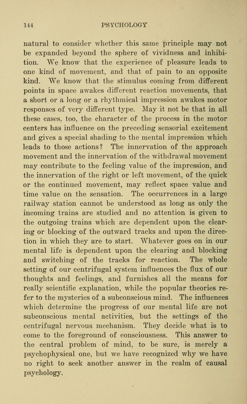natural to consider whether this same principle may not be expanded beyond the sphere of vividness and inhibi- tion. We know that the experience of pleasure leads to one kind of movement, and that of pain to an opposite kind. We know that the stimulus coming from different points in space awakes different reaction movements, that a short or a long or a rhythmical impression awakes motor responses of very different type. May it not be that in all these cases, too, the character of the process in the motor centers has influence on the preceding sensorial excitement and gives a special shading to the mental impression which leads to those actions? The innervation of the approach movement and the innervation of the withdrawal movement may contribute to the feeling value of the impression, and the innervation of the right or left movement, of the quick or the continued movement, may reflect space value and time value on the sensation. The occurrences in a large railway station cannot be understood as long as only the incoming trains are studied and no attention is given to the outgoing trains which are dependent upon the clear- ing or blocking of the outward tracks and upon the direc- tion in which they are to start. Whatever goes on in our mental life is dependent upon the clearing and blocking and switching of the tracks for reaction. The whole setting of our centrifugal system influences the flux of our thoughts and feelings, and furnishes all the means for really scientific explanation, while the popular theories re- fer to the mysteries of a subconscious mind. The influences which determine the progress of our mental life are not subconscious mental activities, but the settings of the centrifugal nervous mechanism. They decide what is to come to the foreground of consciousness. This answer to the central problem of mind, to be sure, is merely a psychophysical one, but we have recognized why we have no right to seek another answer in the realm of causal psychology.