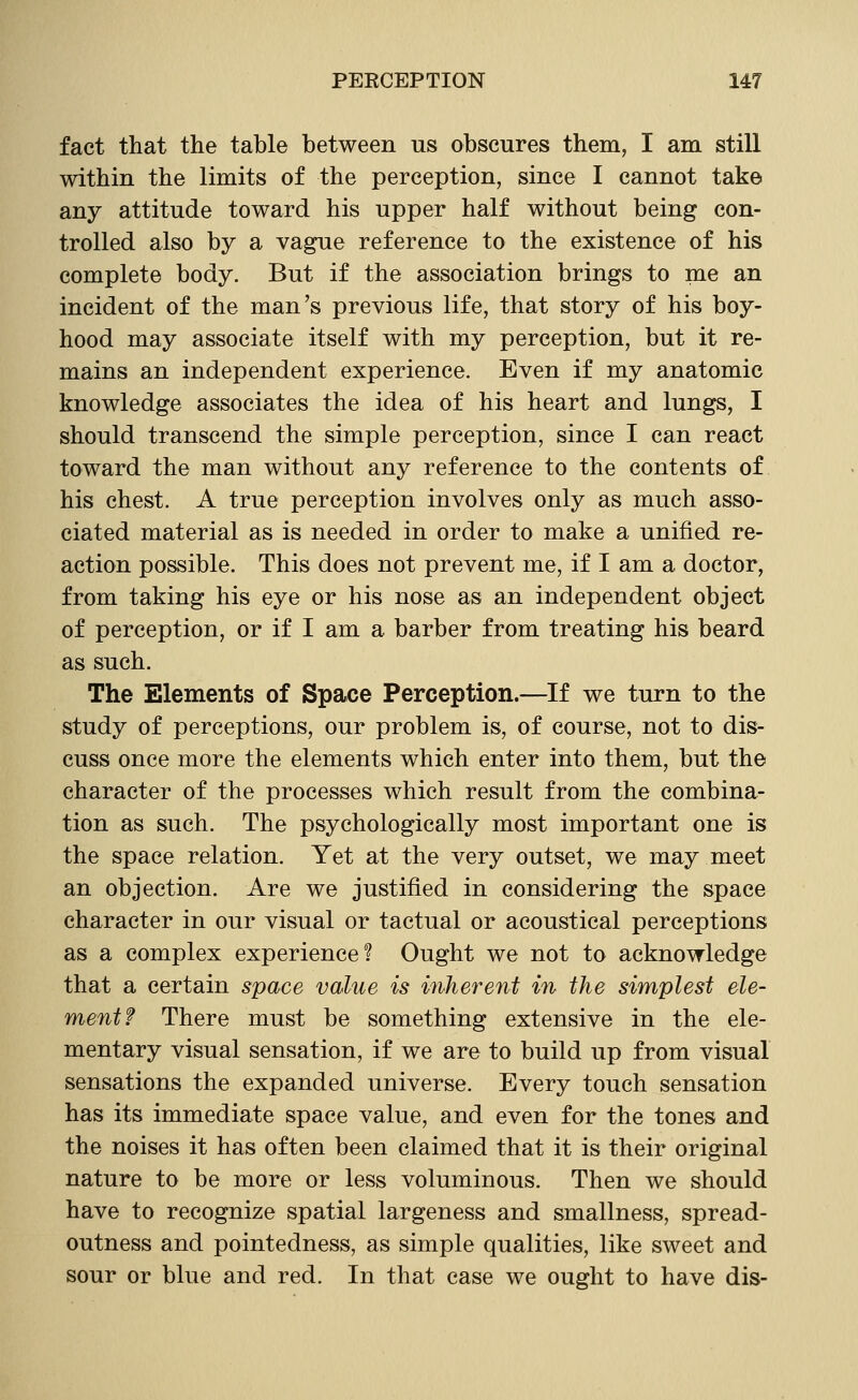 fact that the table between us obscures them, I am still within the limits of the perception, since I cannot take any attitude toward his upper half without being con- trolled also by a vague reference to the existence of his complete body. But if the association brings to me an incident of the man's previous life, that story of his boy- hood may associate itself with my perception, but it re- mains an independent experience. Even if my anatomic knowledge associates the idea of his heart and lungs, I should transcend the simple perception, since I can react toward the man without any reference to the contents of his chest. A true perception involves only as much asso- ciated material as is needed in order to make a unified re- action possible. This does not prevent me, if I am a doctor, from taking his eye or his nose as an independent object of perception, or if I am a barber from treating his beard as such. The Elements of Space Perception.—If we turn to the study of perceptions, our problem is, of course, not to dis- cuss once more the elements which enter into them, but the character of the processes which result from the combina- tion as such. The psychologically most important one is the space relation. Yet at the very outset, we may meet an objection. Are we justified in considering the space character in our visual or tactual or acoustical perceptions as a complex experience? Ought we not to acknowledge that a certain space value is inherent in the simplest ele- ment? There must be something extensive in the ele- mentary visual sensation, if we are to build up from visual sensations the expanded universe. Every touch sensation has its immediate space value, and even for the tones and the noises it has often been claimed that it is their original nature to be more or less voluminous. Then we should have to recognize spatial largeness and smallness, spread- outness and pointedness, as simple qualities, like sweet and sour or blue and red. In that case we ought to have dis-