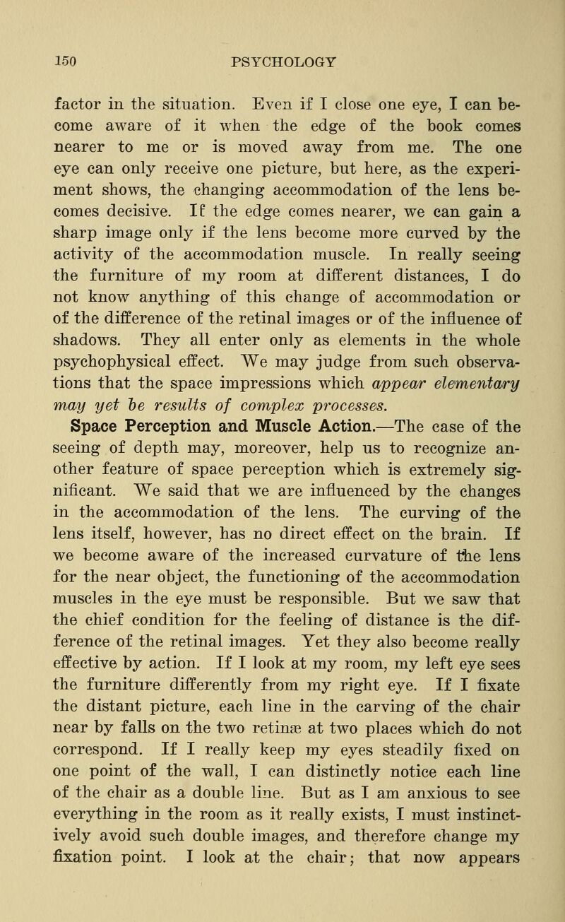 factor in the situation. Even if I close one eye, I can be- come aware of it when the edge of the book comes nearer to me or is moved away from me. The one eye can only receive one picture, but here, as the experi- ment shows, the changing accommodation of the lens be- comes decisive. If the edge comes nearer, we can gain a sharp image only if the lens become more curved by the activity of the accommodation muscle. In really seeing the furniture of my room at different distances, I do not know anything of this change of accommodation or of the difference of the retinal images or of the influence of shadows. They all enter only as elements in the whole psychophysical effect. We may judge from such observa- tions that the space impressions which appear elementary may yet he results of complex processes. Space Perception and Muscle Action.—The case of the seeing of depth may, moreover, help us to recognize an- other feature of space perception which is extremely sig- nificant. We said that we are influenced by the changes in the accommodation of the lens. The curving of the lens itself, however, has no direct effect on the brain. If we become aware of the increased curvature of the lens for the near object, the functioning of the accommodation muscles in the eye must be responsible. But we saw that the chief condition for the feeling of distance is the dif- ference of the retinal images. Yet they also become really effective by action. If I look at my room, my left eye sees the furniture differently from my right eye. If I fixate the distant picture, each line in the carving of the chair near by falls on the two retinae at two places which do not correspond. If I really keep my eyes steadily fixed on one point of the wall, I can distinctly notice each line of the chair as a double line. But as I am anxious to see everything in the room as it really exists, I must instinct- ively avoid such double images, and therefore change my fixation point. I look at the chair; that now appears