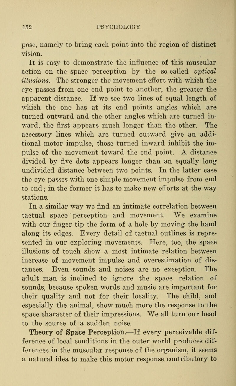 pose, namely to bring each point into the region of distinct vision. It is easy to demonstrate the influence of this muscular action on the space perception by the so-called optical illusions. The stronger the movement effort with which the eye passes from one end point to another, the greater the apparent distance. If we see two lines of equal length of which the one has at its end points angles which are turned outward and the other angles which are turned in- ward, the first appears much longer than the other. The accessory lines which are turned outward give an addi- tional motor impulse, those turned inward inhibit the im- pulse of the movement toward the end point. A distance divided by five dots appears longer than an equally long undivided distance between two points. In the latter case the eye passes with one simple movement impulse from end to end; in the former it has to make new efforts at the way stations. In a similar way we find an intimate correlation between tactual space perception and movement. We examine with our finger tip the form of a hole by moving the hand along its edges. Every detail of tactual outlines is repre- sented in our exploring movements. Here, too, the space illusions of touch show a most intimate relation between increase of movement impulse and overestimation of dis- tances. Even sounds and noises are no exception. The adult man is inclined to ignore the space relation of sounds, because spoken words and music are important for their quality and not for their locality. The child, and especially the animal, show much more the response to the space character of their impressions. We all turn our head to the source of a sudden noise. Theory of Spaoe Perception.—If every perceivable dif- ference of local conditions in the outer world produces dif- ferences in the muscular response of the organism, it seems a natural idea to make this motor response contributory to