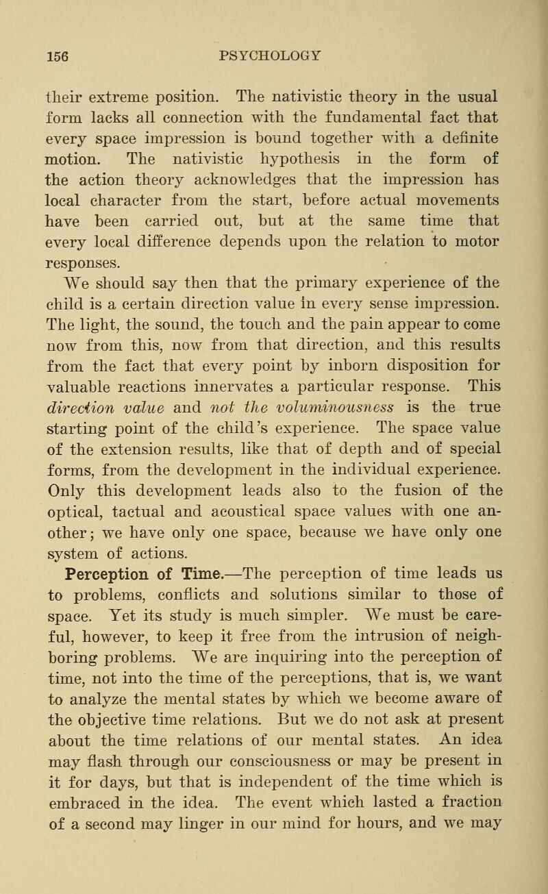 tlieir extreme position. The nativistic theory in the usual form lacks all connection with the fundamental fact that every space impression is bound together with a definite motion. The nativistic hypothesis in the form of the action theory acknowledges that the impression has local character from the start, before actual movements have been carried out, but at the same time that every local difference depends upon the relation to motor responses. We should say then that the primary experience of the child is a certain direction value in every sense impression. The light, the sound, the touch and the pain appear to come now from this, now from that direction, and this results from the fact that every point by inborn disposition for valuable reactions innervates a particular response. This direciion value and not the voluminoMsness is the true starting point of the child's experience. The space value of the extension results, like that of depth and of special forms, from the development in the individual experience. Only this development leads also to the fusion of the optical, tactual and acoustical space values with one an- other; we have only one space, because we have only one system of actions. Perception of Time.—The perception of time leads us to problems, conflicts and solutions similar to those of space. Yet its study is much simpler. We must be care- ful, however, to keep it free from the intrusion of neigh- boring problems. We are inquiring into the perception of time, not into the time of the perceptions, that is, we want to analyze the mental states by which we become aware of the objective time relations. But we do not ask at present about the time relations of our mental states. An idea may flash through our consciousness or may be present in it for days, but that is independent of the time which is embraced in the idea. The event which lasted a fraction of a second may linger in our mind for hours, and we may