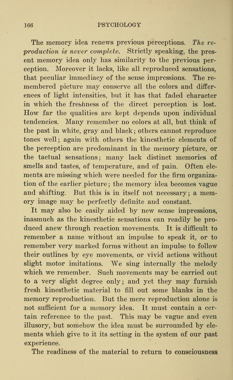 The memory idea renews previous perceptions. The re- production is never complete. Strictly speaking, the pres- ent memory idea only has similarity to the previous per- ception. Moreover it lacks, like all reproduced sensations, that peculiar immediacy of the sense impressions. The re- membered picture may conserve all the colors and differ- ences of light intensities, but it has that faded character in which the freshness of the direct perception is lost. How far the qualities are kept depends upon individual tendencies. Many remember no colors at all, but think of the past in white, gray and black; others cannot reproduce tones well; again with others the kinesthetic elements of the perception are predominant in the memory picture, or the tactual sensations; many lack distinct memories of smells and tastes, of temperature, and of pain. Often ele- ments are missing which were needed for the firm organiza- tion of the earlier picture; the memory idea becomes vague and shifting. But this is in itself not necessary; a mem- ory image may be perfectly definite and constant. It may also be easily aided by new sense impressions, inasmuch as the kinesthetic sensations can readily be pro- duced anew through reaction movements. It is difficult to remember a name without an impulse to speak it, or to remember very marked forms without an impulse to follow their outlines by eye movements, or vivid actions without slight motor imitations. We sing internally the melody which we remember. Such movements may be carried out to a very slight degree only; and yet they may furnish fresh kinesthetic material to fill out some blanks in the memory reproduction. But the mere reproduction alone is not sufficient for a memory idea. It must contain a cer- tain reference to the past. This may be vague and even illusory, but somehow the idea must be surrounded by ele- ments which give to it its setting in the system of our past experience. The readiness of the material to return to consciousness