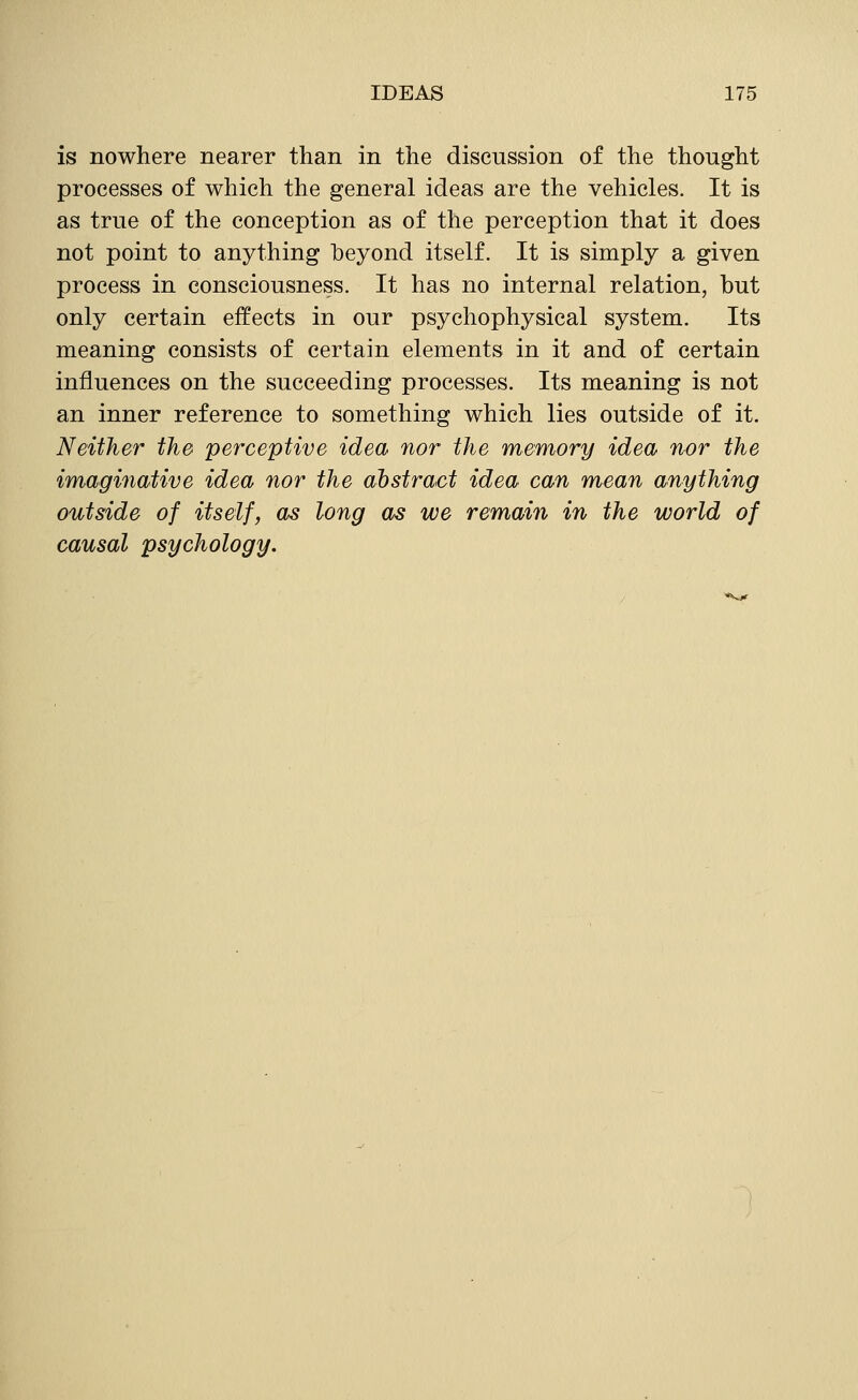 is nowhere nearer than in the discussion of the thought processes of which the general ideas are the vehicles. It is as true of the conception as of the perception that it does not point to anything beyond itself. It is simply a given process in consciousness. It has no internal relation, but only certain effects in our psychophysical system. Its meaning consists of certain elements in it and of certain influences on the succeeding processes. Its meaning is not an inner reference to something which lies outside of it. Neither the perceptive idea nor the memory idea nor the imaginative idea nor the abstract idea can mean anything outside of itself, as long as we remain in the world of causal psychology.