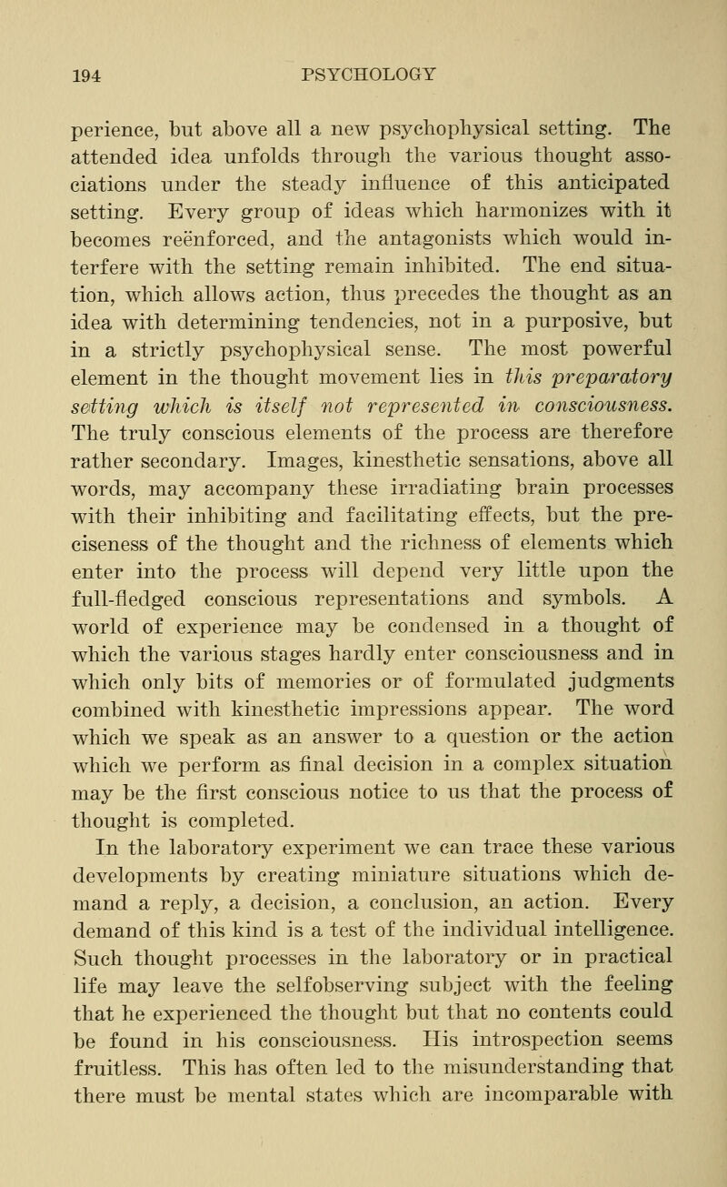 perience, but above all a new psychopbysical setting. The attended idea unfolds through the various thought asso- ciations under the steady influence of this anticipated setting. Every group of ideas which harmonizes with it becomes reenforced, and the antagonists which would in- terfere with the setting remain inhibited. The end situa- tion, which allows action, thus precedes the thought as an idea with determining tendencies, not in a purposive, but in a strictly psychophysical sense. The most powerful element in the thought movement lies in this preparatory sotting which is itself not represented in consciousness. The truly conscious elements of the process are therefore rather secondary. Images, kinesthetic sensations, above all words, may accompany these irradiating brain processes with their inhibiting and facilitating effects, but the pre- ciseness of the thought and the richness of elements which enter into the process will depend very little upon the full-fledged conscious representations and symbols. A world of experience may be condensed in a thought of which the various stages hardly enter consciousness and in which only bits of memories or of formulated judgments combined with kinesthetic impressions appear. The word which we speak as an answer to a question or the action which we perform as final decision in a complex situation may be the first conscious notice to us that the process of thought is completed. In the laboratory experiment we can trace these various developments by creating miniature situations which de- mand a reply, a decision, a conclusion, an action. Every demand of this kind is a test of the individual intelligence. Such thought processes in the laboratory or in practical life may leave the self observing subject with the feeling that he experienced the thought but that no contents could be found in his consciousness. His introspection seems fruitless. This has often led to the misunderstanding that there must be mental states which are incomparable with