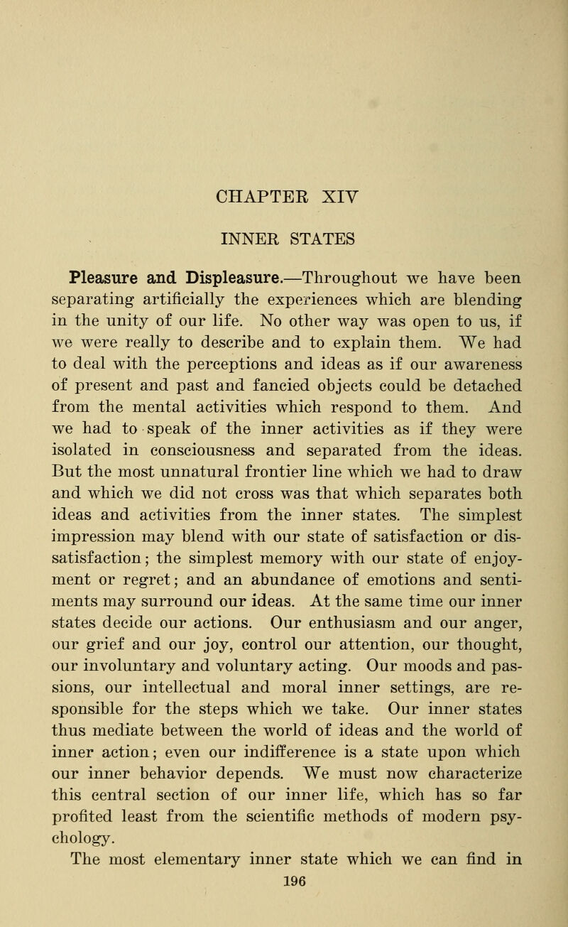 CHAPTER XIV INNER STATES Pleasure and Displeasure.—Throughout we have been separating artificially the experiences which are blending in the unity of our life. No other way was open to us, if we were really to describe and to explain them. We had to deal with the perceptions and ideas as if our awareness of present and past and fancied objects could be detached from the mental activities which respond to them. And we had to speak of the inner activities as if they were isolated in consciousness and separated from the ideas. But the most unnatural frontier line which we had to draw and which we did not cross was that which separates both ideas and activities from the inner states. The simplest impression may blend with our state of satisfaction or dis- satisfaction ; the simplest memory with our state of enjoy- ment or regret; and an abundance of emotions and senti- ments may surround our ideas. At the same time our inner states decide our actions. Our enthusiasm and our anger, our grief and our joy, control our attention, our thought, our involuntary and voluntary acting. Our moods and pas- sions, our intellectual and moral inner settings, are re- sponsible for the steps which we take. Our inner states thus mediate between the world of ideas and the world of inner action; even our indifference is a state upon which our inner behavior depends. We must now characterize this central section of our inner life, which has so far profited least from the scientific methods of modern psy- chology. The most elementary inner state which we can find in