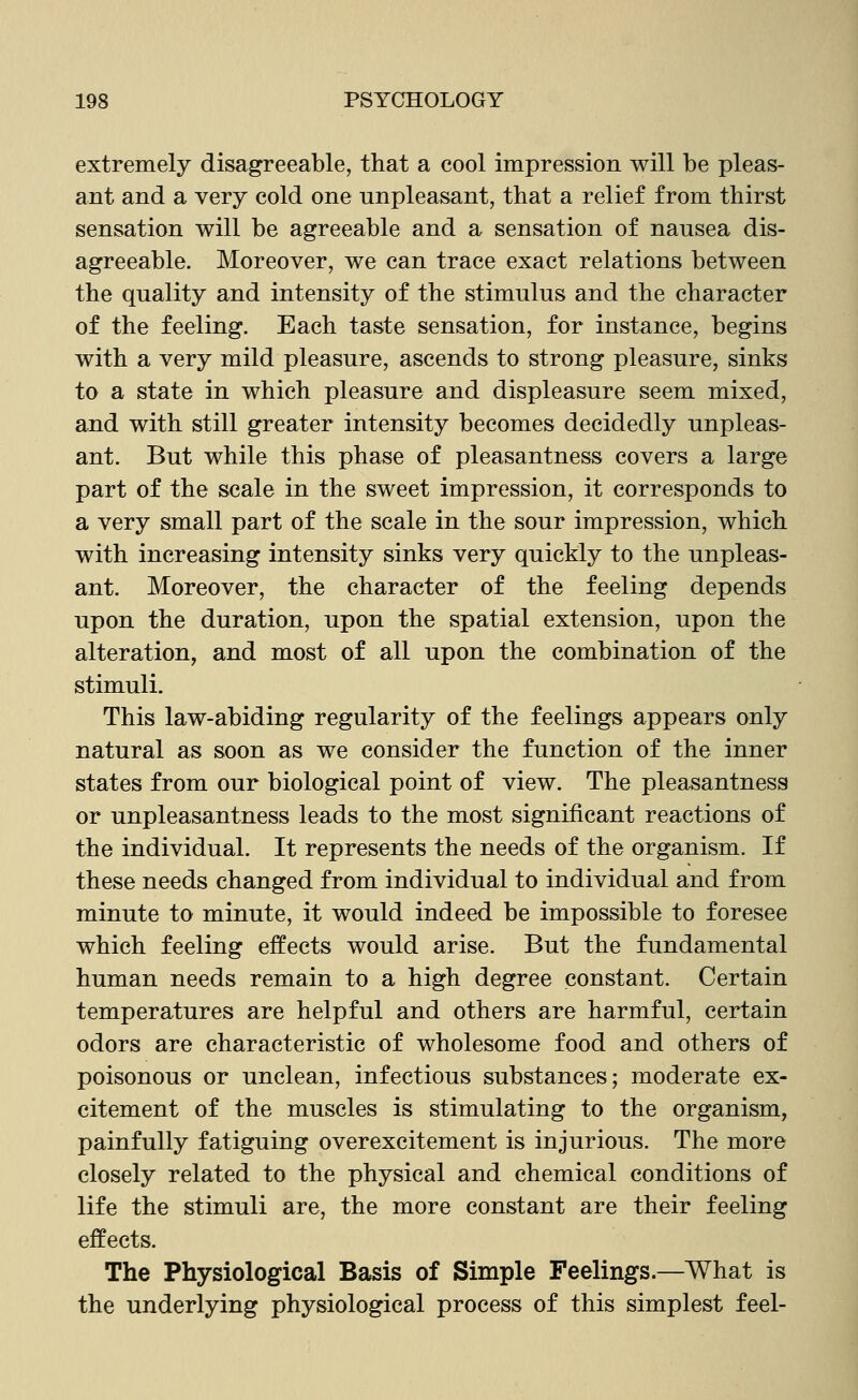 extremely disagreeable, that a cool impression will be pleas- ant and a very cold one unpleasant, that a relief from thirst sensation will be agreeable and a sensation of nausea dis- agreeable. Moreover, we can trace exact relations between the quality and intensity of the stimulus and the character of the feeling. Each taste sensation, for instance, begins with a very mild pleasure, ascends to strong pleasure, sinks to a state in which pleasure and displeasure seem mixed, and with still greater intensity becomes decidedly unpleas- ant. But while this phase of pleasantness covers a large part of the scale in the sweet impression, it corresponds to a very small part of the scale in the sour impression, which with increasing intensity sinks very quickly to the unpleas- ant. Moreover, the character of the feeling depends upon the duration, upon the spatial extension, upon the alteration, and most of all upon the combination of the stimuli. This law-abiding regularity of the feelings appears only natural as soon as we consider the function of the inner states from our biological point of view. The pleasantness or unpleasantness leads to the most significant reactions of the individual. It represents the needs of the organism. If these needs changed from individual to individual and from minute to minute, it would indeed be impossible to foresee which feeling effects would arise. But the fundamental human needs remain to a high degree constant. Certain temperatures are helpful and others are harmful, certain odors are characteristic of wholesome food and others of poisonous or unclean, infectious substances; moderate ex- citement of the muscles is stimulating to the organism, painfully fatiguing overexcitement is injurious. The more closely related to the physical and chemical conditions of life the stimuli are, the more constant are their feeling effects. The Physiological Basis of Simple Feelings.—What is the underlying physiological process of this simplest feel-