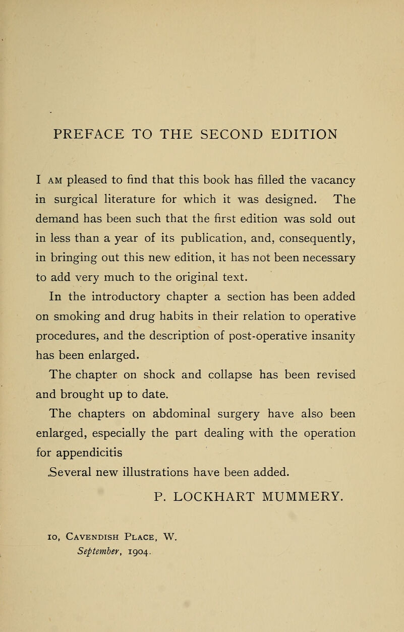 I am pleased to find that this book has filled the vacancy in surgical literature for which it was designed. The demand has been such that the first edition was sold out in less than a year of its publication, and, consequently, in bringing out this new edition, it has not been necessary to add very much to the original text. In the introductory chapter a section has been added on smoking and drug habits in their relation to operative procedures, and the description of post-operative insanity has been enlarged. The chapter on shock and collapse has been revised and brought up to date. The chapters on abdominal surgery have also been enlarged, especially the part dealing with the operation for appendicitis Several new illustrations have been added. P. LOCKHART MUMMERY. io, Cavendish Place, W. September, 1904.