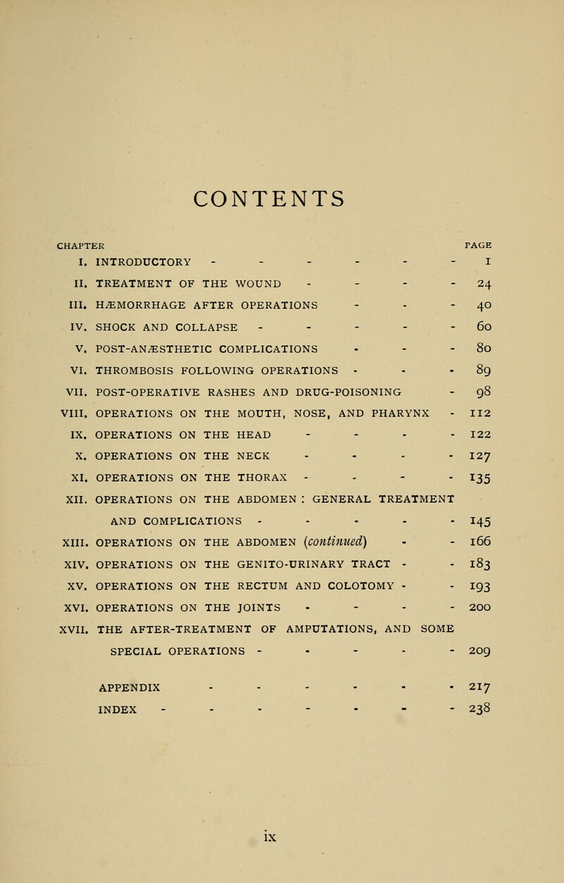 CONTENTS CHAPTER PAGE I. INTRODUCTORY ------ I II. TREATMENT OF THE WOUND - - - 24 III. HEMORRHAGE AFTER OPERATIONS - - - 40 IV. SHOCK AND COLLAPSE - - - - - 60 V. POST-ANAESTHETIC COMPLICATIONS - - - 80 VI. THROMBOSIS FOLLOWING OPERATIONS - - 89 VII. POST-OPERATIVE RASHES AND DRUG-POISONING - 98 VIII. OPERATIONS ON THE MOUTH, NOSE, AND PHARYNX - 112 IX. OPERATIONS ON THE HEAD .... 122 X. OPERATIONS ON THE NECK .... 127 XI. OPERATIONS ON THE THORAX - I35 XII. OPERATIONS ON THE ABDOMEN : GENERAL TREATMENT AND COMPLICATIONS ----- 145 XIII. OPERATIONS ON THE ABDOMEN (continued) - - l66 XIV. OPERATIONS ON THE GENITO-URINARY TRACT - - 183 XV. OPERATIONS ON THE RECTUM AND COLOTOMY - - 193 XVI. OPERATIONS ON THE JOINTS .... 200 XVII. THE AFTER-TREATMENT OF AMPUTATIONS, AND SOME SPECIAL OPERATIONS ----- 209 APPENDIX ...... 217 INDEX ------- 238