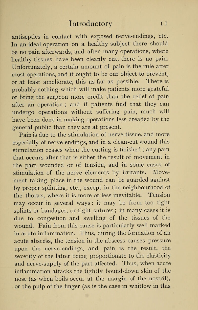 antiseptics in contact with exposed nerve-endings, etc. In an ideal operation on a healthy subject there should be no pain afterwards, and after many operations, where healthy tissues have been cleanly cut, there is no pain. Unfortunately, a certain amount of pain is the rule after most operations, and it ought to be our object to prevent, or at least ameliorate, this as far as possible. There is probably nothing which will make patients more grateful or bring the surgeon more credit than the relief of pain after an operation ; and if patients find that they can undergo operations without suffering pain, much will have been done in making operations less dreaded by the general public than they are at present. Pain is due to the stimulation of nerve-tissue, and more especially of nerve-endings, and in a clean-cut wound this stimulation ceases when the cutting is finished ; any pain that occurs after that is either the result of movement in the part wounded or of tension, and in some cases of stimulation of the nerve elements by irritants. Move- ment taking place in the wound can be guarded against by proper splinting, etc., except in the neighbourhood of the thorax, where it is more or less inevitable. Tension may occur in several ways: it may be from too tight splints or bandages, or tight sutures ; in many cases it is due to congestion and swelling of the tissues of the wound. Pain from this cause is particularly well marked in acute inflammation. Thus, during the formation of an acute abscess, the tension in the abscess causes pressure upon the nerve-endings, and pain is the result, the severity of the latter being proportionate to the elasticity and nerve-supply of the part affected. Thus, when acute inflammation attacks the tightly bound-down skin of the nose (as when boils occur at the margin of the nostril), or the pulp of the finger (as is the case in whitlow in this