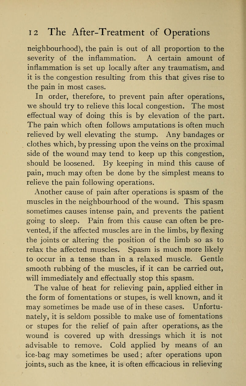 neighbourhood), the pain is out of all proportion to the severity of the inflammation. A certain amount of inflammation is set up locally after any traumatism, and it is the congestion resulting from this that gives rise to the pain in most cases. In order, therefore, to prevent pain after operations, we should try to relieve this local congestion. The most effectual way of doing this is by elevation of the part. The pain which often follows amputations is often much relieved by well elevating the stump. Any bandages or clothes which, by pressing upon the veins on the proximal side of the wound may tend to keep up this congestion, should be loosened. By keeping in mind this cause of pain, much may often be done by the simplest means to relieve the pain following operations. Another cause of pain after operations is spasm of the muscles in the neighbourhood of the wound. This spasm sometimes causes intense pain, and prevents the patient going to sleep. Pain from this cause can often be pre- vented, if the affected muscles are in the limbs, by flexing the joints or altering the position of the limb so as to relax the affected muscles. Spasm is much more likely to occur in a tense than in a relaxed muscle. Gentle smooth rubbing of the muscles, if it can be carried out, will immediately and effectually stop this spasm. The value of heat for relieving pain, applied either in the form of fomentations or stupes, is well known, and it may sometimes be made use of in these cases. Unfortu- nately, it is seldom possible to make use of fomentations or stupes for the relief of pain after operations, as the wound is covered up with dressings which it is not advisable to remove. Cold applied by means of an ice-bag may sometimes be used; after operations upon joints, such as the knee, it is often efficacious in relieving