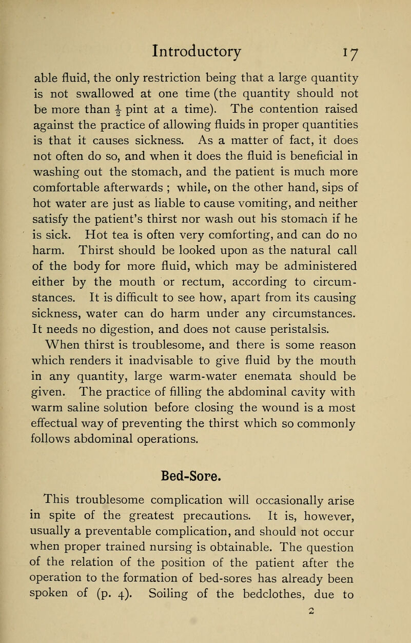 able fluid, the only restriction being that a large quantity is not swallowed at one time (the quantity should not be more than \ pint at a time). The contention raised against the practice of allowing fluids in proper quantities is that it causes sickness. As a matter of fact, it does not often do so, and when it does the fluid is beneficial in washing out the stomach, and the patient is much more comfortable afterwards ; while, on the other hand, sips of hot water are just as liable to cause vomiting, and neither satisfy the patient's thirst nor wash out his stomach if he is sick. Hot tea is often very comforting, and can do no harm. Thirst should be looked upon as the natural call of the body for more fluid, which may be administered either by the mouth or rectum, according to circum- stances. It is difficult to see how, apart from its causing sickness, water can do harm under any circumstances. It needs no digestion, and does not cause peristalsis. When thirst is troublesome, and there is some reason which renders it inadvisable to give fluid by the mouth in any quantity, large warm-water enemata should be given. The practice of filling the abdominal cavity with warm saline solution before closing the wound is a most effectual way of preventing the thirst which so commonly follows abdominal operations. Bed-Sore. This troublesome complication will occasionally arise in spite of the greatest precautions. It is, however, usually a preventable complication, and should not occur when proper trained nursing is obtainable. The question of the relation of the position of the patient after the operation to the formation of bed-sores has already been spoken of (p. 4). Soiling of the bedclothes, due to