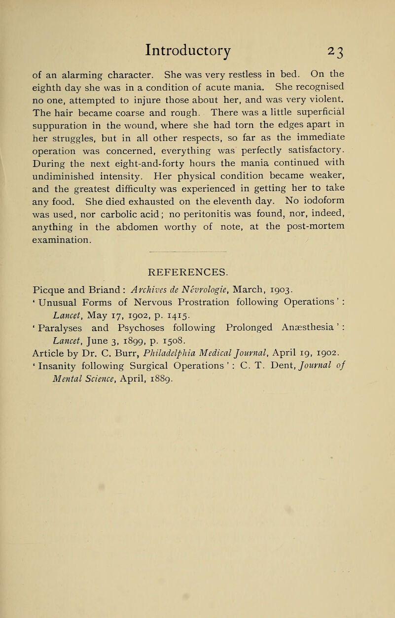 of an alarming character. She was very restless in bed. On the eighth day she was in a condition of acute mania. She recognised no one, attempted to injure those about her, and was very violent. The hair became coarse and rough. There was a little superficial suppuration in the wound, where she had torn the edges apart in her struggles, but in all other respects, so far as the immediate operation was concerned, everything was perfectly satisfactory. During the next eight-and-forty hours the mania continued with undiminished intensity. Her physical condition became weaker, and the greatest difficulty was experienced in getting her to take any food. She died exhausted on the eleventh day. No iodoform was used, nor carbolic acid; no peritonitis was found, nor, indeed, anything in the abdomen worthy of note, at the post-mortem examination. REFERENCES. Picque and Briand : Archives de Nevrologie, March, 1903. * Unusual Forms of Nervous Prostration following Operations ' : Lancet, May 17, 1902, p. 1415. ' Paralyses and Psychoses following Prolonged Anaesthesia ' : Lancet, June 3, 1899, p. 1508. Article by Dr. C. Burr, Philadelphia Medical Journal, April 19, 1902. 'Insanity following Surgical Operations': C. T. Dent, Journal of Mental Science, April, 1889.