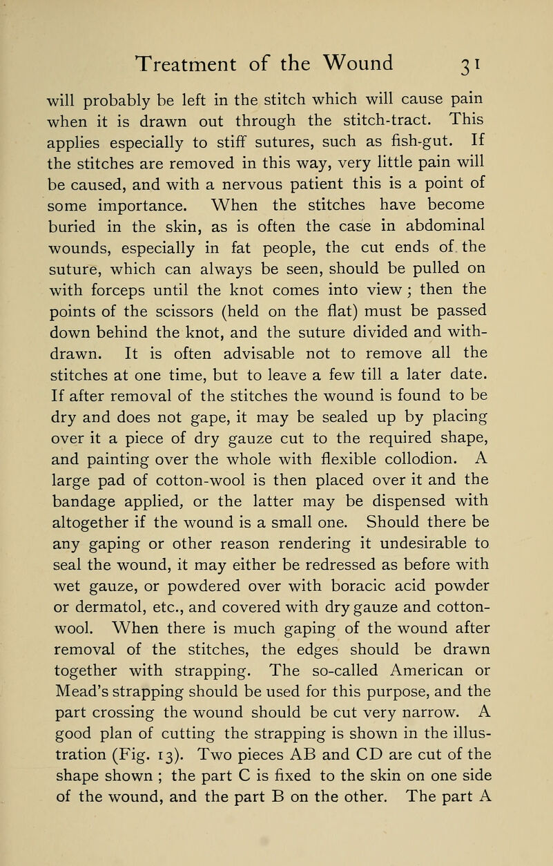 will probably be left in the stitch which will cause pain when it is drawn out through the stitch-tract. This applies especially to stiff sutures, such as fish-gut. If the stitches are removed in this way, very little pain will be caused, and with a nervous patient this is a point of some importance. When the stitches have become buried in the skin, as is often the case in abdominal wounds, especially in fat people, the cut ends of. the suture, which can always be seen, should be pulled on with forceps until the knot comes into view; then the points of the scissors (held on the flat) must be passed down behind the knot, and the suture divided and with- drawn. It is often advisable not to remove all the stitches at one time, but to leave a few till a later date. If after removal of the stitches the wound is found to be dry and does not gape, it may be sealed up by placing over it a piece of dry gauze cut to the required shape, and painting over the whole with flexible collodion. A large pad of cotton-wool is then placed over it and the bandage applied, or the latter may be dispensed with altogether if the wound is a small one. Should there be any gaping or other reason rendering it undesirable to seal the wound, it may either be redressed as before with wet gauze, or powdered over with boracic acid powder or dermatol, etc., and covered with dry gauze and cotton- wool. When there is much gaping of the wound after removal of the stitches, the edges should be drawn together with strapping. The so-called American or Mead's strapping should be used for this purpose, and the part crossing the wound should be cut very narrow. A good plan of cutting the strapping is shown in the illus- tration (Fig. 13). Two pieces AB and CD are cut of the shape shown ; the part C is fixed to the skin on one side of the wound, and the part B on the other. The part A