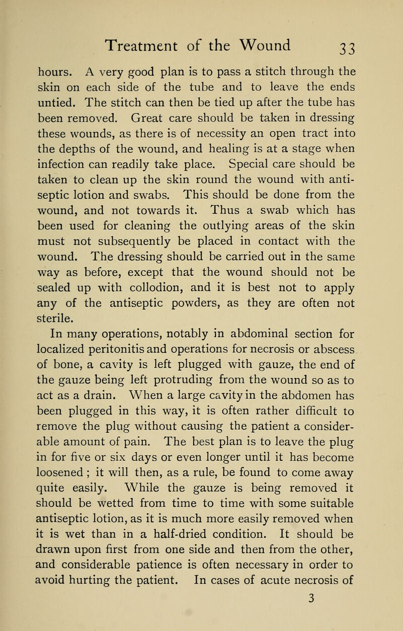 hours. A very good plan is to pass a stitch through the skin on each side of the tube and to leave the ends untied. The stitch can then be tied up after the tube has been removed. Great care should be taken in dressing these wounds, as there is of necessity an open tract into the depths of the wound, and healing is at a stage when infection can readily take place. Special care should be taken to clean up the skin round the wound with anti- septic lotion and swabs. This should be done from the wound, and not towards it. Thus a swab which has been used for cleaning the outlying areas of the skin must not subsequently be placed in contact with the wound. The dressing should be carried out in the same way as before, except that the wound should not be sealed up with collodion, and it is best not to apply any of the antiseptic powders, as they are often not sterile. In many operations, notably in abdominal section for localized peritonitis and operations for necrosis or abscess of bone, a cavity is left plugged with gauze, the end of the gauze being left protruding from the wound so as to act as a drain. When a large cavity in the abdomen has been plugged in this way, it is often rather difficult to remove the plug without causing the patient a consider- able amount of pain. The best plan is to leave the plug in for five or six days or even longer until it has become loosened ; it will then, as a rule, be found to come away quite easily. While the gauze is being removed it should be wetted from time to time with some suitable antiseptic lotion, as it is much more easily removed when it is wet than in a half-dried condition. It should be drawn upon first from one side and then from the other, and considerable patience is often necessary in order to avoid hurting the patient. In cases of acute necrosis of 3