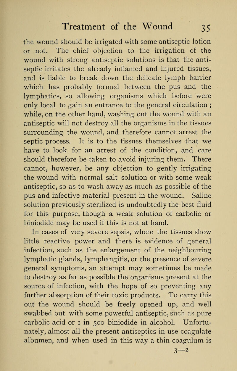 the wound should be irrigated with some antiseptic lotion or not. The chief objection to the irrigation of the wound with strong antiseptic solutions is that the anti- septic irritates the already inflamed and injured tissues, and is liable to break down the delicate lymph barrier which has probably formed between the pus and the lymphatics, so allowing organisms which before were only local to gain an entrance to the general circulation ; while, on the other hand, washing out the wound with an antiseptic will not destroy all the organisms in the tissues surrounding the wound, and therefore cannot arrest the septic process. It is to the tissues themselves that we have to look for an arrest of the condition, and care should therefore be taken to avoid injuring them. There cannot, however, be any objection to gently irrigating the wound with normal salt solution or with some weak antiseptic, so as to wash away as much as possible of the pus and infective material present in the wound. Saline solution previously sterilized is undoubtedly the best fluid for this purpose, though a weak solution of carbolic or biniodide may be used if this is not at hand. In cases of very severe sepsis, where the tissues show little reactive power and there is evidence of general infection, such as the enlargement of the neighbouring lymphatic glands, lymphangitis, or the presence of severe general symptoms, an attempt may sometimes be made to destroy as far as possible the organisms present at the source of infection, with the hope of so preventing any further absorption of their toxic products. To carry this out the wound should be freely opened up, and well swabbed out with some powerful antiseptic, such as pure carbolic acid or 1 in 500 biniodide in alcohol. Unfortu- nately, almost all the present antiseptics in use coagulate albumen, and when used in this way a thin coagulum is 3—2