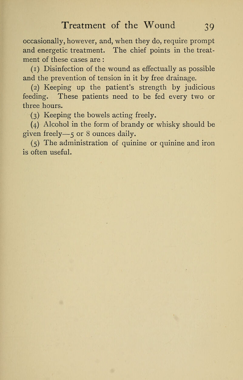 occasionally, however, and, when they do, require prompt and energetic treatment. The chief points in the treat- ment of these cases are : (1) Disinfection of the wound as effectually as possible and the prevention of tension in it by free drainage. (2) Keeping up the patient's strength by judicious feeding. These patients need to be fed every two or three hours. (3) Keeping the bowels acting freely. (4) Alcohol in the form of brandy or whisky should be given freely—5 or 8 ounces daily. (5) The administration of quinine or quinine and iron is often useful.