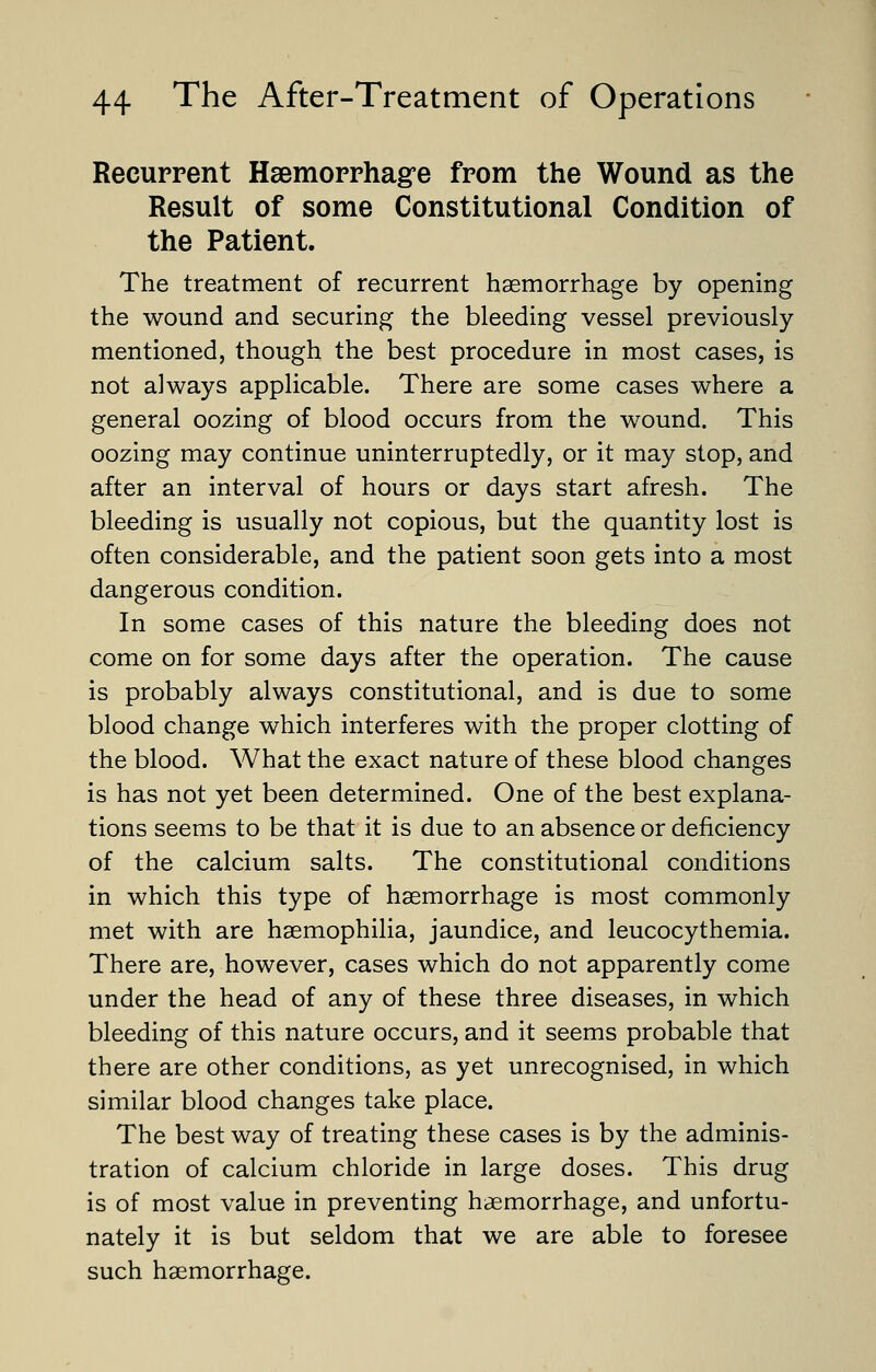 Recurrent Haemorrhage from the Wound as the Result of some Constitutional Condition of the Patient. The treatment of recurrent haemorrhage by opening the wound and securing the bleeding vessel previously mentioned, though the best procedure in most cases, is not always applicable. There are some cases where a general oozing of blood occurs from the wound. This oozing may continue uninterruptedly, or it may stop, and after an interval of hours or days start afresh. The bleeding is usually not copious, but the quantity lost is often considerable, and the patient soon gets into a most dangerous condition. In some cases of this nature the bleeding does not come on for some days after the operation. The cause is probably always constitutional, and is due to some blood change which interferes with the proper clotting of the blood. What the exact nature of these blood changes is has not yet been determined. One of the best explana- tions seems to be that it is due to an absence or deficiency of the calcium salts. The constitutional conditions in which this type of haemorrhage is most commonly met with are haemophilia, jaundice, and leucocythemia. There are, however, cases which do not apparently come under the head of any of these three diseases, in which bleeding of this nature occurs, and it seems probable that there are other conditions, as yet unrecognised, in which similar blood changes take place. The best way of treating these cases is by the adminis- tration of calcium chloride in large doses. This drug is of most value in preventing haemorrhage, and unfortu- nately it is but seldom that we are able to foresee such haemorrhage.