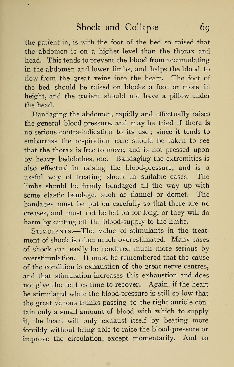 the patient in, is with the foot of the bed so raised that the abdomen is on a higher level than the thorax and head. This tends to prevent the blood from accumulating in the abdomen and lower limbs, and helps the blood to flow from the great veins into the heart. The foot of the bed should be raised on blocks a foot or more in height, and the patient should not have a pillow under the head. Bandaging the abdomen, rapidly and effectually raises the general blood-pressure, and may be tried if there is no serious contra-indication to its use ; since it tends to embarrass the respiration care should be taken to see that the thorax is free to move, and is not pressed upon by heavy bedclothes, etc. Bandaging the extremities is also effectual in raising the blood-pressure, and is a useful way of treating shock in suitable cases. The limbs should be firmly bandaged all the way up with some elastic bandage, such as flannel or domet. The bandages must be put on carefully so that there are no creases, and must not be left on for long, or they will do harm by cutting off the blood-supply to the limbs. Stimulants.—The value of stimulants in the treat- ment of shock is often much overestimated. Many cases of shock can easily be rendered much more serious by overstimulation. It must be remembered that the cause of the condition is exhaustion of the great nerve centres, and that stimulation increases this exhaustion and does not give the centres time to recover. Again, if the heart be stimulated while the blood-pressure is still so low that the great venous trunks passing to the right auricle con- tain only a small amount of blood with which to supply it, the heart will only exhaust itself by beating more forcibly without being able to raise the blood-pressure or improve the circulation, except momentarily. And to