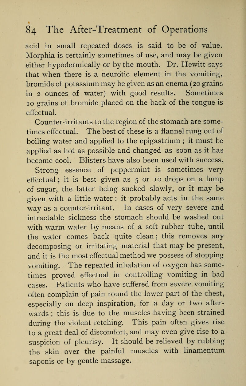 acid in small repeated doses is said to be of value. Morphia is certainly sometimes of use, and may be given either hypodermically or by the mouth. Dr. Hewitt says that when there is a neurotic element in the vomiting, bromide of potassium may be given as an enema (20 grains in 2 ounces of water) with good results. Sometimes 10 grains of bromide placed on the back of the tongue is effectual. Counter-irritants to the region of the stomach are some- times effectual. The best of these is a flannel rung out of boiling water and applied to the epigastrium ; it must be applied as hot as possible and changed as soon as it has become cool. Blisters have also been used with success. Strong essence of peppermint is sometimes very effectual; it is best given as 5 or 10 drops on a lump of sugar, the latter being sucked slowly, or it may be given with a little water : it probably acts in the same way as a counter-irritant. In cases of very severe and intractable sickness the stomach should be washed out with warm water by means of a soft rubber tube, until the water comes back quite clean; this removes any decomposing or irritating material that may be present, and it is the most effectual method we possess of stopping vomiting. The repeated inhalation of oxygen has some- times proved effectual in controlling vomiting in bad cases. Patients who have suffered from severe vomiting often complain of pain round the lower part of the chest, especially on deep inspiration, for a day or two after- wards ; this is due to the muscles having been strained during the violent retching. This pain often gives rise to a great deal of discomfort, and may even give rise to a suspicion of pleurisy. It should be relieved by rubbing the skin over the painful muscles with linamentum saponis or by gentle massage.