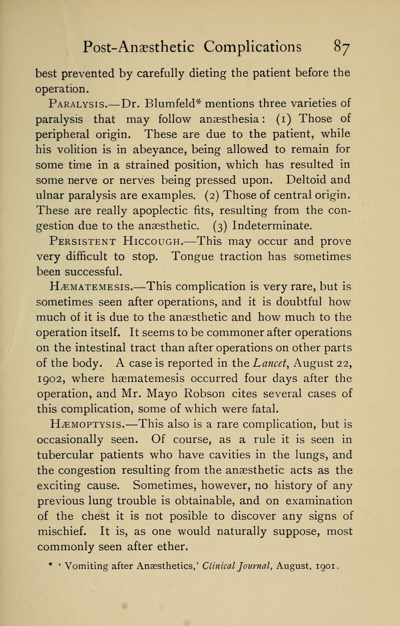 best prevented by carefully dieting the patient before the operation. Paralysis.—Dr. Blumfeld* mentions three varieties of paralysis that may follow anaesthesia: (1) Those of peripheral origin. These are due to the patient, while his volition is in abeyance, being allowed to remain for some time in a strained position, which has resulted in some nerve or nerves being pressed upon. Deltoid and ulnar paralysis are examples. (2) Those of central origin. These are really apoplectic fits, resulting from the con- gestion due to the anaesthetic. (3) Indeterminate. Persistent Hiccough.—This may occur and prove very difficult to stop. Tongue traction has sometimes been successful. H^ematemesis.—This complication is very rare, but is sometimes seen after operations, and it is doubtful how much of it is due to the anaesthetic and how much to the operation itself. It seems to be commoner after operations on the intestinal tract than after operations on other parts of the body. A case is reported in the Lancet, August 22, 1902, where haematemesis occurred four days after the operation, and Mr. Mayo Robson cites several cases of this complication, some of which were fatal. Haemoptysis.—This also is a rare complication, but is occasionally seen. Of course, as a rule it is seen in tubercular patients who have cavities in the lungs, and the congestion resulting from the anaesthetic acts as the exciting cause. Sometimes, however, no history of any previous lung trouble is obtainable, and on examination of the chest it is not posible to discover any signs of mischief. It is, as one would naturally suppose, most commonly seen after ether. * ' Vomiting after Anaesthetics,' Clinical Journal, August, igoi.