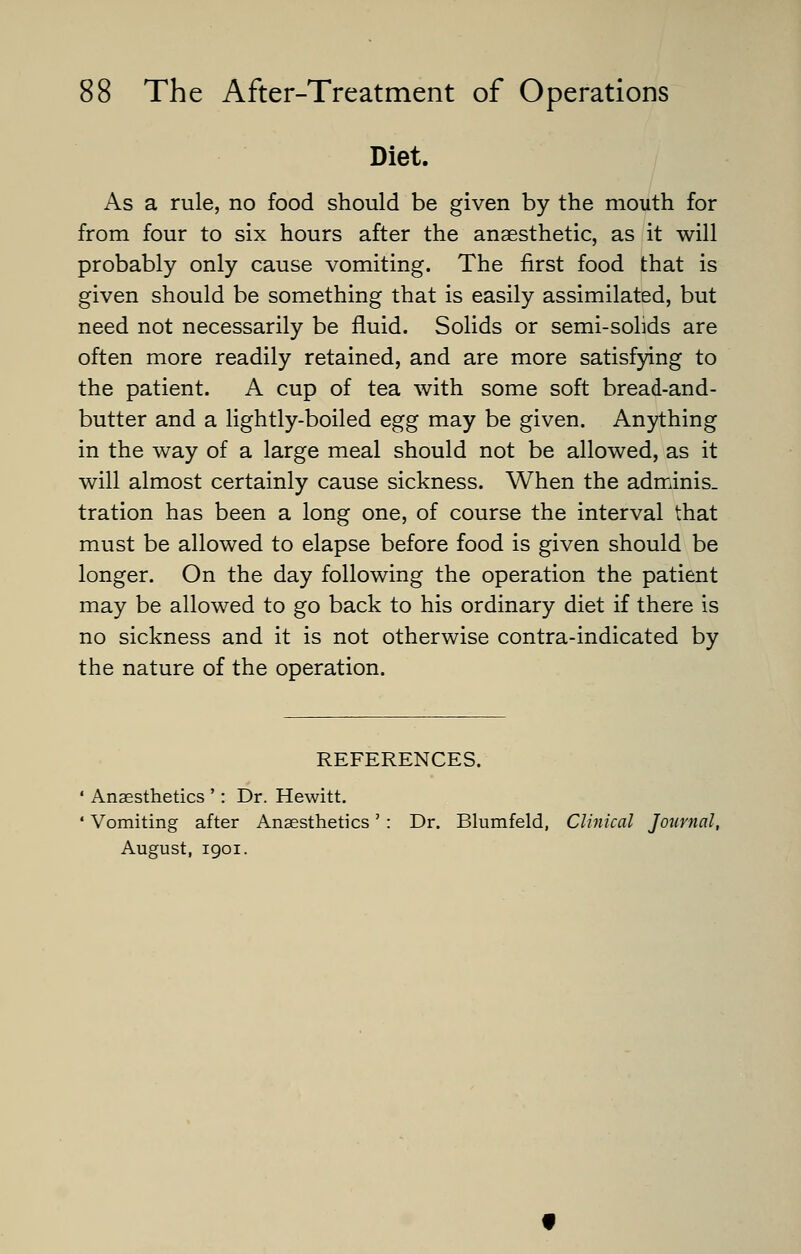 Diet. As a rule, no food should be given by the mouth for from four to six hours after the anaesthetic, as it will probably only cause vomiting. The first food that is given should be something that is easily assimilated, but need not necessarily be fluid. Solids or semi-solids are often more readily retained, and are more satisfying to the patient. A cup of tea with some soft bread-and- butter and a lightly-boiled egg may be given. Anything in the way of a large meal should not be allowed, as it will almost certainly cause sickness. When the adminis- tration has been a long one, of course the interval that must be allowed to elapse before food is given should be longer. On the day following the operation the patient may be allowed to go back to his ordinary diet if there is no sickness and it is not otherwise contra-indicated by the nature of the operation. REFERENCES. ' Anaesthetics ': Dr. Hewitt. ' Vomiting after Anaesthetics' : Dr. Blumfeld, Clinical Journal, August, 1901.