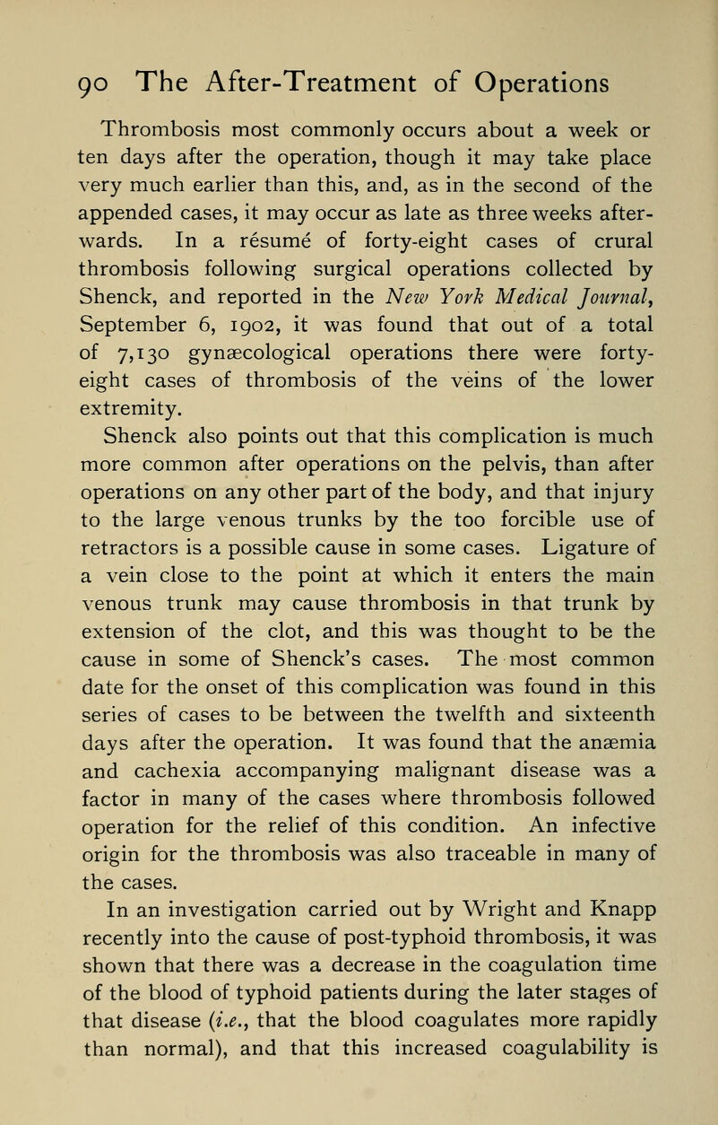 Thrombosis most commonly occurs about a week or ten days after the operation, though it may take place very much earlier than this, and, as in the second of the appended cases, it may occur as late as three weeks after- wards. In a resume of forty-eight cases of crural thrombosis following surgical operations collected by Shenck, and reported in the New York Medical Journal, September 6, 1902, it was found that out of a total of 7,130 gynaecological operations there were forty- eight cases of thrombosis of the veins of the lower extremity. Shenck also points out that this complication is much more common after operations on the pelvis, than after operations on any other part of the body, and that injury to the large venous trunks by the too forcible use of retractors is a possible cause in some cases. Ligature of a vein close to the point at which it enters the main venous trunk may cause thrombosis in that trunk by extension of the clot, and this was thought to be the cause in some of Shenck's cases. The most common date for the onset of this complication was found in this series of cases to be between the twelfth and sixteenth days after the operation. It was found that the anaemia and cachexia accompanying malignant disease was a factor in many of the cases where thrombosis followed operation for the relief of this condition. An infective origin for the thrombosis was also traceable in many of the cases. In an investigation carried out by Wright and Knapp recently into the cause of post-typhoid thrombosis, it was shown that there was a decrease in the coagulation time of the blood of typhoid patients during the later stages of that disease (i.e., that the blood coagulates more rapidly than normal), and that this increased coagulability is
