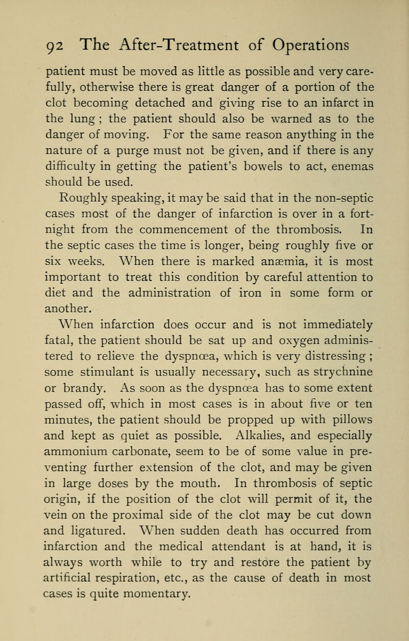 patient must be moved as little as possible and very care- fully, otherwise there is great danger of a portion of the clot becoming detached and giving rise to an infarct in the lung ; the patient should also be warned as to the danger of moving. For the same reason anything in the nature of a purge must not be given, and if there is any difficulty in getting the patient's bowels to act, enemas should be used. Roughly speaking, it may be said that in the non-septic cases most of the danger of infarction is over in a fort- night from the commencement of the thrombosis. In the septic cases the time is longer, being roughly five or six weeks. When there is marked anaemia, it is most important to treat this condition by careful attention to diet and the administration of iron in some form or another. When infarction does occur and is not immediately fatal, the patient should be sat up and oxygen adminis- tered to relieve the dyspnoea, which is very distressing ; some stimulant is usually necessary, such as strychnine or brandy. As soon as the dyspnoea has to some extent passed off, which in most cases is in about five or ten minutes, the patient should be propped up with pillows and kept as quiet as possible. Alkalies, and especially ammonium carbonate, seem to be of some value in pre- venting further extension of the clot, and may be given in large doses by the mouth. In thrombosis of septic origin, if the position of the clot will permit of it, the vein on the proximal side of the clot may be cut down and ligatured. When sudden death has occurred from infarction and the medical attendant is at hand, it is always worth while to try and restore the patient by artificial respiration, etc., as the cause of death in most cases is quite momentary.